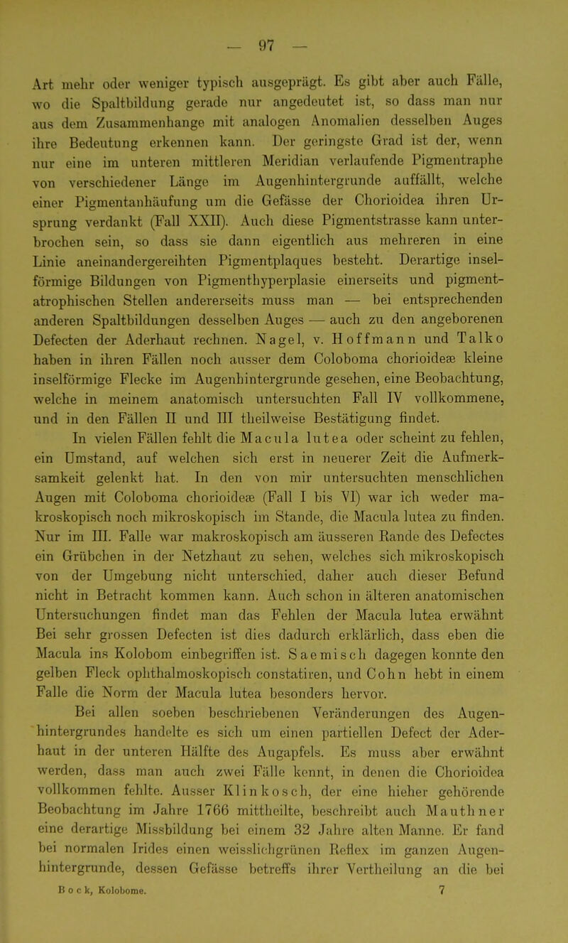 Art mehr oder weniger typisch ausgeprägt. Es gibt aber auch Fälle, wo die Spaltbildung gerade nur angedeutet ist, so dass man nur aus dem Zusammenhange mit analogen Anomalien desselben Auges ihre Bedeutung erkennen kann. Der geringste Grad ist der, wenn nur eine im unteren mittleren Meridian verlaufende Pigmentraphe von verschiedener Länge im Augenhintergrunde auffällt, welche einer Pigmentanhäufung um die Gefässe der Chorioidea ihren Ur- sprung verdankt (Fall XXII). Auch diese Pigmentstrasse kann unter- brochen sein, so dass sie dann eigentlich aus mehreren in eine Linie aneinandergereihten Pigmentplaques besteht. Derartige insel- förmige Bildungen von Pigmenthyperplasie einerseits und pigment- atrophischen Stellen andererseits muss man — bei entsprechenden anderen Spaltbildungen desselben Auges — auch zu den angeborenen Defecten der Aderhaut rechnen. Nagel, v. Hoffmann und Talko haben in ihren Fällen noch ausser dem Coloboma chorioideas kleine inselförmige Flecke im Augenhintergrunde gesehen, eine Beobachtung, welche in meinem anatomisch untersuchten Fall IV vollkommene, und in den Fällen II und III theilweise Bestätigung findet. In vielen Fällen fehlt die Macula lutea oder scheint zu fehlen, ein Umstand, auf welchen sich erst in neuerer Zeit die Aufmerk- samkeit gelenkt hat. In den von mir untersuchten menschlichen Augen mit Coloboma chorioidea? (Fall I bis VI) war ich Aveder ma- kroskopisch noch mikroskopisch im Stande, die Macula lutea zu finden. Nur im III. Falle war makroskopisch am äusseren Rande des Defectes ein Grübchen in der Netzhaut zu sehen, welches sich mikroskopisch von der Umgebung nicht unterschied, daher auch dieser Befund nicht in Betracht kommen kann. Auch schon in älteren anatomischen Untersuchungen findet man das Fehlen der Macula lutea erwähnt Bei sehr grossen Defecten ist dies dadurch erklärlich, dass eben die Macula ins Kolobom einbegriffen ist. Saemisch dagegen konnte den gelben Fleck ophthalmoskopisch constatiren, und Cohn hebt in einem Falle die Norm der Macula lutea besonders hervor. Bei allen soeben beschriebenen Veränderungen des Augen- hintergrundes handelte es sich um einen partiellen Defect der Ader- haut in der unteren Hälfte des Augapfels. Es muss aber erwähnt werden, dass man auch zwei Fälle kennt, in denen die Chorioidea vollkommen fehlte. Ausser Klinkosch, der eine hieher gehörende Beobachtung im Jahre 1766 mitthcilte, beschreibt auch Mauthner eine derartige Missbildung bei einem 32 Jahre alten Manne. Er fand bei normalen Irides einen weisslichgrünen Reflex im ganzen Augen- hintergrunde, dessen Gefässe betreffs ihrer Vertheilung an die bei Bock, Kolobome. 7