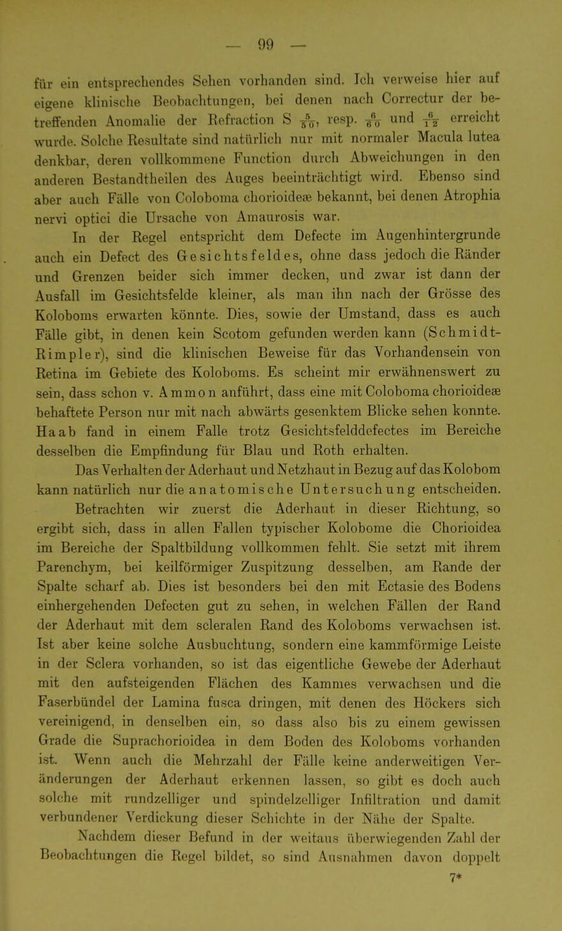 für ein entsprechendes Sehen vorhanden sind. Ich verweise hier auf eigene klinische Beobachtungen, bei denen nach Correctur der be- treffenden Anomalie der Kefraction S ^, resp. und tI erreicht wurde. Solche Resultate sind natürlich nur mit normaler Macula lutea denkbar, deren vollkommene Function durch Abweichungen in den anderen Bestandteilen des Auges beeinträchtigt wird. Ebenso sind aber auch Fälle von Coloboma chorioideae bekannt, bei denen Atrophia nervi optici die Ursache von Amaurosis war. In der Regel entspricht dem Defecte im Augenhintergrunde auch ein Defect des Gesichtsfeldes, ohne dass jedoch die Ränder und Grenzen beider sich immer decken, und zwar ist dann der Ausfall im Gesichtsfelde kleiner, als man ihn nach der Grösse des Koloboms erwarten könnte. Dies, sowie der Umstand, dass es auch Fälle gibt, in denen kein Scotom gefunden werden kann (Schmidt- Rimpler), sind die klinischen Beweise für das Vorhandensein von Retina im Gebiete des Koloboms. Es scheint mir erwähnenswert zu sein, dass schon v. Ammon anführt, dass eine mit Coloboma chorioideae behaftete Person nur mit nach abwärts gesenktem Blicke sehen konnte. Ha ab fand in einem Falle trotz Gesichtsfelddefectes im Bereiche desselben die Empfindung für Blau und Roth erhalten. Das Verhalten der Aderhaut und Netzhaut in Bezug auf das Kolobom kann natürlich nur die anatomische Untersuchung entscheiden. Betrachten wir zuerst die Aderhaut in dieser Richtung, so ergibt sich, dass in allen Fallen typischer Kolobome die Chorioidea im Bereiche der Spaltbildung vollkommen fehlt. Sie setzt mit ihrem Parenchym, bei keilförmiger Zuspitzung desselben, am Rande der Spalte scharf ab. Dies ist besonders bei den mit Ectasie des Bodens einhergehenden Defecten gut zu sehen, in welchen Fällen der Rand der Aderhaut mit dem scleralen Rand des Koloboms verwachsen ist. Ist aber keine solche Ausbuchtung, sondern eine kammförmige Leiste in der Sclera vorhanden, so ist das eigentliche Gewebe der Aderhaut mit den aufsteigenden Flächen des Kammes verwachsen und die Faserbündel der Lamina fusca dringen, mit denen des Höckers sich vereinigend, in denselben ein, so dass also bis zu einem gewissen Grade die Suprachorioidea in dem Boden des Koloboms vorhanden ist. Wenn auch die Mehrzahl der Fälle keine anderweitigen Ver- änderungen der Aderhaut erkennen lassen, so gibt es doch auch solche mit rundzelliger und spindelzelliger Infiltration und damit verbundener Verdickung dieser Schichte in der Nähe der Spalte. Nachdem dieser Befund in der weitaus überwiegenden Zahl der Beobachtungen die Regel bildet, so sind Ausnahmen davon doppelt 7*