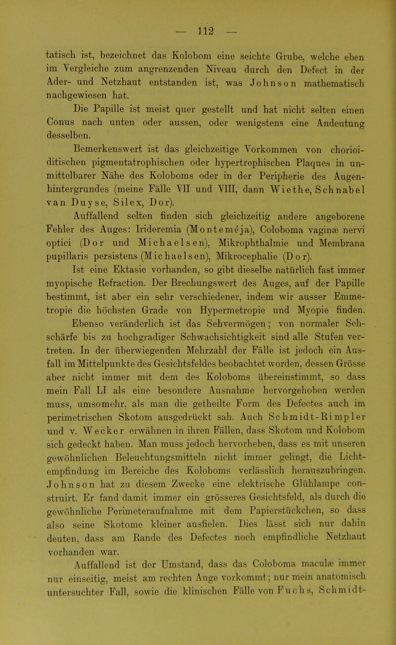 tatisch ist, bezeichnet das Kolobom eine seichte Grube, welche eben im Vergleiche zum angrenzenden Niveau durch den Defect in der Ader- und Netzhaut entstanden ist, was Johnson mathematisch nachgewiesen hat. Die Papille ist meist quer gestellt und hat nicht selten einen Conus nach unten oder aussen, oder wenigstens eine Andeutung desselben. Bemerkenswert ist das gleichzeitige Vorkommen von chorioi- ditischen pigmentatrophischen oder hypertrophischen Plaques in un- mittelbarer Nähe des Koloboms oder in der Peripherie des Augen- hintergrundes (meine Fälle VII und VIII, dann Wiethe, Schnabel van Duyse, Sil ex, Dor). Auffallend selten finden sich gleichzeitig andere angeborene Fehler des Auges: Irideremia (Montemeja), Coloboma vaginse nervi optici (Dor und Michaelsen), Mikrophthalmie und Membrana pupillaris persistens (Michaelsen), Mikrocephalie (Dor). Ist eine Ektasie vorhanden, so gibt dieselbe natürlich fast immer myopische Refraction. Der Brechungswert des Auges, auf der Papille bestimmt, ist aber ein sehr verschiedener, indem wir ausser Emme- tropie die höchsten Grade von Hypermetropie und Myopie finden. Ebenso veränderlich ist das Sehvermögen; von normaler Seh- schärfe bis zu hochgradiger Schwachsichtigkeit sind alle Stufen ver- treten. In der überwiegenden Mehrzahl der Fälle ist jedoch ein Aus- fall im Mittelpunkte des Gesichtsfeldes beobachtet worden, dessen Grösse aber nicht immer mit dem des Koloboms übereinstimmt, so dass mein Fall LI als eine besondere Ausnahme hervorgehoben werden muss, umsomehr, als man die getheilte Form des Defectes auch im perimetrischen Skotom ausgedrückt sah. Auch Schmidt-Rimp 1 er und v. Wecker erwähnen in ihren Fällen, dass Skotom und Kolobom sich gedeckt haben. Man muss jedoch hervorheben, dass es mit unseren gewöhnlichen Beleuchtungsmitteln nicht immer gelingt, die Licht- empfindung im Bereiche des Koloboms verlässlich herauszubringen. Johnson hat zu diesem Zwecke eine elektrische Glühlampe con- struirt. Er fand damit immer ein grösseres Gesichtsfeld, als durch die gewöhnliche Perimeteraufnahme mit dem Papierstückchen, so dass also seine Skotome kleiner ausfielen. Dies lässt sich nur dahin deuten, dass am Rande des Defectes noch empfindliche Netzhaut vorhanden war. Auffallend ist der Umstand, dass das Coloboma macul« immer nur einseitig, meist am rechten Auge vorkommt; nur mein anatomisch untersuchter Fall, sowie die klinischen Fälle von F u c h s, Schmidt-