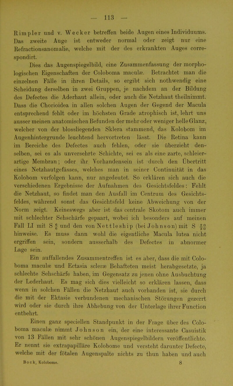 Rimpler und v. Wecker betreffen beide Augen eines Individuums. Das zweite Auge ist entweder normal oder zeigt nur eine Refractionsanomalie, welche mit der des erkrankten Auges corre- spondirt. Dies das Augenspiegelbild, eine Zusammenfassung der morpho- logischen Eigenschaften der Coloboma maculae. Betrachtet man die einzelnen Fälle in ihren Details, so ergibt sich nothwendig eine Scheidung derselben in zwei Gruppen, je nachdem an der Bildung des Defectes die Aderhaut allein, oder auch die Netzhaut theilnimmt. Dass die Chorioidea in allen solchen Augen der Gegend der Macula entsprechend fehlt oder im höchsten Grade atrophisch ist, lehrt uns ausser meinen anatomischen Befunden der mehr oder weniger helle Glanz, welcher von der blossliegenden Sklera stammend, das Kolobom im Augenhintergrunde leuchtend hervortreten lässt. Die Retina kann im Bereiche des Defectes auch fehlen, oder sie überzieht den- selben, sei es als unversehrte Schichte, sei es als eine zarte, schleier- artige Membran; oder ihr Vorhandensein ist durch den Übertritt eines Netzhautgefässes, welches man in seiner Continuität in das Kolobom verfolgen kann, nur angedeutet. So erklären sieb auch die verschiedenen Ergebnisse der Aufnahmen des Gesichtsfeldes: Fehlt die Netzhaut, so findet man den Ausfall im Centrum des Gesichts- feldes, während sonst das Gesichtsfeld keine Abweichung von der Norm zeigt. Keineswegs aber ist das centrale Skotom auch immer mit schlechter Sehschärfe gepaart, wobei ich besonders auf meinen Fall LI mit S f und den von Nettleship (bei Johnson) mit S hinweise. Es muss dann wohl die eigentliche Macula lutea nicht ergriffen sein, sondern ausserhalb des Defectes in abnormer Lage sein. Ein auffallendes Zusammentreffen ist es aber, dass die mit Colo- boma maculae und Ectasia sclerae Behafteten meist herabgesetzte, ja schlechte Sehschärfe haben, im Gegensatz zu jenen ohne Ausbuchtung der Lederhaut. Es mag sich dies vielleicht so erklären lassen, dass wenn in solchen Fällen die Netzhaut auch vorhanden ist, sie durch die mit der Ektasie verbundenen mechanischen Störungen gezerrt wird oder sie durch ihre Abhebung von der Unterlage ihrer Function entbehrt. Einen ganz speciellen Standpunkt in der Frage über des Colo- boma maculae nimmt Johnson ein, der eine interessante Casuistik von 13 Fällen mit sehr schönen Augenspiegelbildern veröffentlichte. Er nennt sie extrapapilläre Kolobome und versteht darunter Defecto, welche mit der fötalen Augenspalte nichts zu thun haben und auch Bock, Kolobome. 8