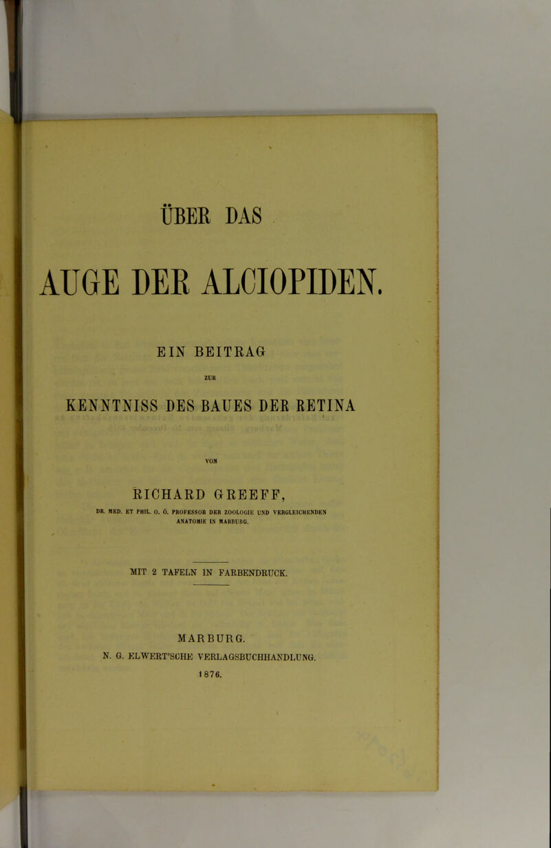 AUGE DEE ALCIOPIDEN. EIN BEITRAG ZUR KENNTNISS DES BAUES DER RETINA VON EICHARD GREEFF, DR. MED. ET PHIt. 0. Ö. PROFESSOR DER ZOOLOGIE UND VERGLEICHENDEN ANATOMIE IN MARBURG. MIT 2 TAFELN IN FARBENDRUCK. MARBURG. N. G. KLWERT'SGHE VERLAGSBUCHHANDLUNG. 1876.