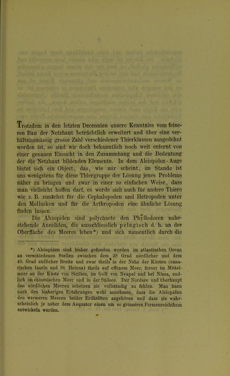ren Bau der Netzhaut beträchtlich erweitert und über eine ver- hältnissmässig grosse Zahl verschiedener Thierklassen ausgedehnt worden ist, so sind wir doch bekanntlich noch weit enfernt von einer genauen Einsicht in den Zusammhang und die Bedeutung der die Netzhaut bildenden Elemente. In dem Alciopiden-Auge bietet sich ein Object, das, wie mir scheint, im Stande ist uns wenigstens für diese Thiergruppe der Lösung jenes Problems näher zu bringen und zwar in einer so einfachen Weise, dass man vielleicht hoffen darf, es werde sich auch für andere Thiere wie z. B. zunächst für die Cephalopoden und Hetropoden unter den Mollusken und für die Arthropoden eine ähnliche Lösung finden lassen. Die Alciopiden sind polychaete den Phyllodocen nahe- stehende Anneliden, die ausschliesslich pelagisch d. h. an der Oberfläche des Meeres leben *) und sich namentlich durch die *) Alciopiden sind bisher gefunden worden im atlantischen Ocean an verschiedenen Stellen zwischen dem 28 Grad nördlicher und dem 40. Grad südlicher Breite und zwar theils in der Nöhe der Küsten (cana- rischen Inseln und St Helena) theils auf offenem Meer, ferner im Mittel- meer an der Küste von Sicilien, im Golf von Neapel und bei Nizza, end- lich im chinesischen Meer und in der Südsee. Der Nordsee und überhaupt den nördlichen Meeren scheinen sie vollständig zu fehlen. Man kann nach den bisherigen Erfahrungen wohl annehmen, dass die Alciopiden den wärmeren Meeren beider Erdhülften angehören und dass sie wahr- scheinlich je nüher dem Aequator einen um so grösseren Formenreichthum entwickeln werden.