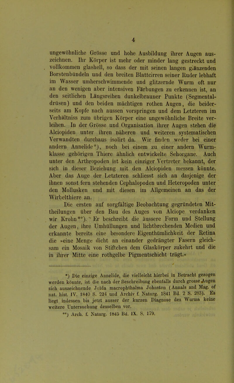 ungewöhnliche Grösse und hohe Ausbildung ihrer Augen aus- zeichnen. Ihr Körper ist mehr oder minder lang gestreckt und vollkommen glashell, so dass der mit seinen langen glänzenden Borstenbündeln und den breiten Blattcirren seiner Ruder lebhaft im Wasser umherschwimmende und glitzernde Wurm oft nur an den wenigen aber intensiven Färbungen zu erkennen ist, an den seitlichen Längsreihen dunkelbrauner Punkte (Segmental- drüsen) und den beiden mächtigen rothen Augen, die beider- seits am Kopfe nach aussen vorspringen und dem Letzteren im Verhältniss zum übrigen Körper eine ungewöhnliche Breite ver- leihen. In der Grösse und Organisation ihrer Augen stehen die Alciopiden unter ihren näheren und weiteren systematischen Verwandten durchaus isolirt da. Wir finden weder bei einer andern Annelide*), noch bei einem zu einer andern Wurm- klasse gehörigen Thiere ähnlich entwickelte Sehorgane. Auch unter den Arthropoden ist kein einziger Vertreter bekannt, der sich in dieser Beziehung mit den Alciopiden messen könnte. Aber das Auge der Letzteren schliesst sich an dasjenige der ihnen sonst fern stehenden Cephalopoden und Heteropoden unter den Mollusken und mit diesen im Allgemeinen an das der Wirbelthiere an. Die ersten auf sorgfältige Beobachtung gegründeten Mit- theilungen über den Bau des Auges von Alciope verdanken wir Krohn **).  Er beschreibt die äussere Form und Stellung der Augen, ihre Umhüllungen und Hchtbrechenden Medien und erkannte bereits eine besondere Eigenthümlichkeit der Retina die »eine Menge dicht an einander gedrängter Fasern gleich- sam ein Mosaik von Stiftchen dem Glaskörper zukehrt und die in ihrer Mitte eine rothgelbe Pigmentschicht trägt.« *) Die einzige Aunelide, die vielleicht hierbei in Betracht gezogen werden könnte, ist die nach der ßeschreibiing ebenfalls durch grosse Augen sich auszeichnende Joida macrophthalma Johnston {Annais and Mag. of nat. bist. IV. 1840 S. 224 und Archiv f. Naturg. 1841 Bd. 2 S. 283). Es liegt indessen bis jetzt ausser der kurzen Diagnose des Wurms keine weitere Untersuchung desselben vor. **) Arch. f. Naturg. 1845 Bd. IX. S. 179.