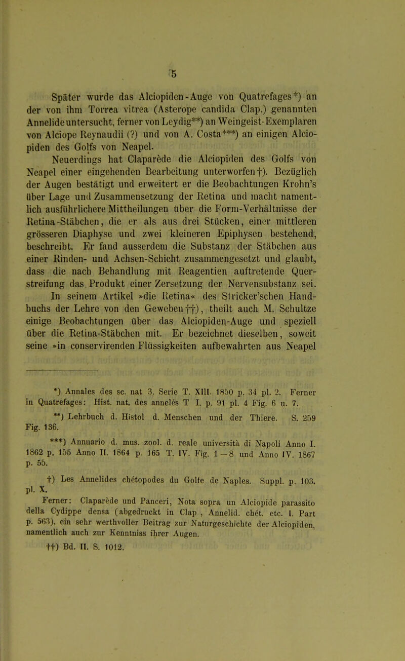 Später wurde das Alciopiden-Auge von Quatrofages *) an der von ihm Torrea vitrea (Asterope Candida Clap.) genannten Annelide untersucht, forner von Leydig**) an Weingeist-Exemplaren von Alciope Reynaudii (?) und von A. Costa***) an einigen Alcio- piden des Golfs von Neapel. Neuerdings hat Claparede die Alciopiden des Golfs von Neapel einer eingehenden Bearbeitung unterworfen f). Bezüglich der Augen bestätigt und erweitert er die Beobachtungen Krohn's über Lage und Zusammensetzung der Retina und macht nament- lich ausführlichere Mittheilungen über die Form-Verhältnisse der Retina-Stäbchen, die er als aus drei Stücken, einer mittleren grösseren Diaphyse und zwei kleineren Epiphysen bestehend, beschreibt. Er fand ausserdem die Substanz der Stäbchen aus einer Rinden- und Achsen-Schicht zusammengesetzt und glaubt, dass die nach Behandlung mit Reagentien auftretende Quer- streifung das Produkt einer Zersetzung der Nervensubstanz sei. In seinem Artikel »die Retina« des Stricker'schen Hand- buchs der Lehre von den Geweben ff), theilt auch M. Schnitze einige Beobachtungen über das Alciopiden-Auge und speziell über die Retina-Stäbchen mit. Er bezeichnet dieselben, soweit seine »in conservirenden Flüssigkeiten aufbewahrten aus Neapel ♦) Annales des sc. nat 3. Serie T. XIII. 1850 p. 34 pl. 2. Ferner in Quatrefages: Hist. nat. des anneles T I. p. 91 pl. 4 Fig. 6 u. 7. **) Lehrbuch d. Histol d. Menschen und der Thiere. S. 259 Fig. 136. ***) Annuario d. mus. zool. d. reale universitä di Napoli Anno I. 1862 p. 155 Anno II. 1864 p. 165 T. IV. Fig. 1-8 und Anno IV. 1867 p. 55. t) Les Annelides chetopodes du Golfe de Naples. Suppl. p. 103. pl. X. Ferner: Claparede und Panceri, Nota sopra un Alciopide parassito della Cydippe densa (abgedruckt in Clap , Annelid. chet. etc. 1. Part p. 563), ein sehr werthvoller Beitrag zur Naturgeschichte der Alciopiden, namentlich auch zur Kenntniss ihrer Augen.