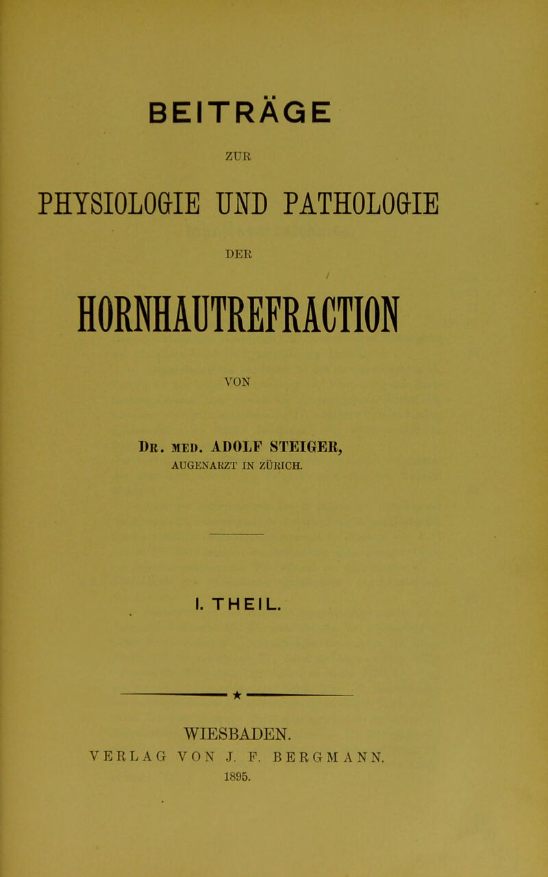 ZUR PHYSIOLOGIE UND PATHOLOGIE DEE HORfflAÜTREFRACTION VON Dr. med. ADOLF STEIGER, AUGENAKZT IN ZÜRICH. I. THEIL. VERLAG WIESBADEN. VON J. F. BERGMANN. 1895.