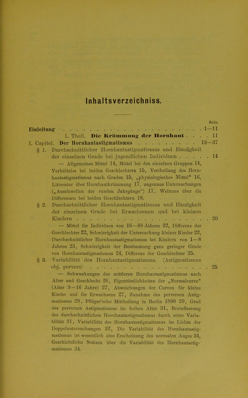 Inhaltsverzeichniss. Seite Einleitung • 1—11 I. Theil. Die Krümmung der Hornhaut . . . .11 I. Capitel. Der Hornliautastigmatismus 13—37 § 1. Durchschuittlicher Hornhautastigraatismus und Häufigkeit der einzelnen Grade bei jugendliclien Individuen 14 — Allgemeines Mittel 14, Mittel bei den einzelnen Gruppen 14, Verhältniss bei beiden Geschlechtern 15, Vertheilang des Horn- hautastigmatismus nach Graden 15, „physiologisches Mittel 16, Litteratnr über Hornhautkrümmung 17, iingenaue Untersuchungen („Anschwellen der runden Jahrgänge) 17, Weiteres über die Differenzen bei beiden Geschlechtern 18. § 2. Durchschnittlicher Hornhautastigmatismus und Häufigkeit der einzelnen Grade hei Erwachsenen und bei kleinen Kindern 20 — Mittel für Individuen von 16—88 Jahren 22, Differenz der Geschlechter 22, Schwierigkeit der Untersuchung kleiner Kinder 22, Durchschnittlicher Hornhautastigmatismus bei Kindern von 1 — 8 Jahren 23, Schwierigkeit der Bestimmung ganz geringer Grade von Hornhautastigmatismus 24, Differenz der Geschlechter 25. § 3. Variabilität des Hornhaiitastigmatismus. (Astigmatismus obj. pervers) 25 — Schwankungen des mittleren Hornhautastigmatismas nach Alter und Geschlecht 26, Eigentümlichkeiten der „Normalcurve (Alter 9 — 16 Jahre) 27, Abweichungen der, Curven für kleine Kinder und für Erwachsene 27, Zunahme des perversen Astig- matismus 29, Pflüger'sche Mittheilung in Berlin 1890 29, Grad des perversen Astigmatismus im hohen Alter 31, Beeinflussung des durchschnittlichen Hornhautiistigmatismus durch seine Varia- bilität 31, Variabilität des Uornhautastigmatismus im Lichte der Doppeluntersuchungen 32, Die Variabilität des Uornhautastig- matismus ist wesentlich eine Erscheinung des normalen Auges 34, Geschichtliche Notizen über die Variabilität des Uornhautastig- matismus iii.