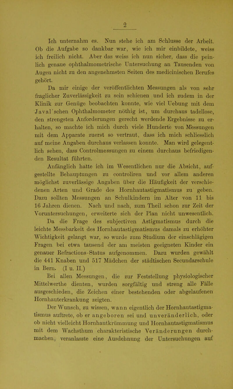 Ich unternahm es. Nun stehe ich am Schhisse der Arheit. Ob die Aufgabe so dankbar war, wie ich mir einbildete, weiss ich freilich nicht. Aber das weiss ich nun sicher, dass die pein- lich genaue ophthalmometrische Untersuchung an Tausenden von Augen nicht zu den angenehmsten Seiten des medicinischen Berufes gehört. Da mir einige der veröffentlichten Messungen als von sehr fraglicher Zuverlässigkeit zu sein schienen und ich zudem in der Klinik zur Genüge beobachten konnte, wie viel Uebung mit dem ■Javal'sehen Ophthalmometer nöthig ist, um durchaus tadellose, den strengsten Anforderungen gerecht werdende Ergebnisse zu er- halten, so machte ich mich durch viele Hunderte von Messungen mit dem Apparate zuerst so vertraut, dass ich mich schliesslich auf meine Angaben durchaus verlassen konnte. Man wird gelegent- Hch sehen, dass Controlmessungen zu einem durchaus befriedigen- den Resultat führten. Anfänglich hatte ich im Wesentlichen nur die Absicht, auf- gestellte Behauptungen zu controliren und vor allem anderen mögüchst zuverlässige Angaben über die Häufigkeit der verschie- denen Arten und Grade des Hornhautastigmatismus zu geben. Dazu sollten Messungen an Schulkindern im Alter von 11 bis 16 Jahren dienen. Nach und nach, zum Theil schon zur Zeit der Voruntersuchungen, erweiterte sich der Plan nicht unwesentlich. Da die Frage des subjectiven Astigmatismus durch die leichte Messbarkeit des Hornhautastigmatismus damals zu erhöhter Wichtigkeit gelangt war, so wurde zum Studium der einschlägigen Fragen bei etwa tausend der am meisten geeigneten Kinder ein genauer Refractions-Status aufgenommen. Dazu wurden gewählt die 441 Knaben und 517 Mädchen der städtischen Secundarschule in Bern. (I u. II.) Bei allen Messungen, die zur Feststellung physiologischer Mittelwerthe dienten, wurden sorgfältig und streng alle Fälle ausgeschieden, die Zeichen einer bestehenden oder abgelaufenen Hornhauterki-ankung zeigten. Der Wunsch, zu wissen, wann eigentlich der Hornhautastigma- tismus auftrete, ob er angeboren sei und unveränderlich, oder ob nicht vielleicht Hornhautkrümmung und Hornhautastigmatismus mit dem Wachsthum charakteristische Veränderungen durch- machen, veranlasste eine Ausdehnung der Untersuchungen auf