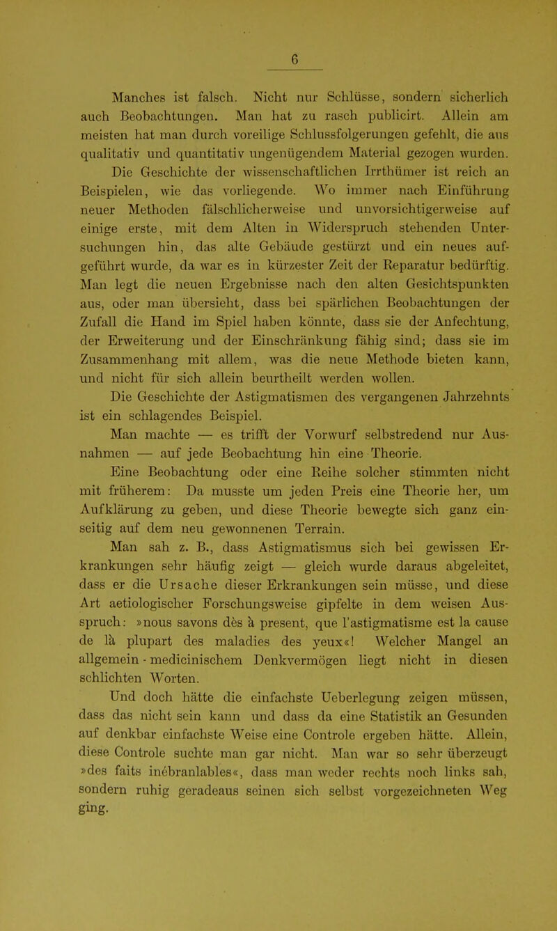 Manches ist falsch. Nicht nur Schlüsse, sondern sicherlich auch Beobachtungen. Man hat zu rasch publicirt. Allein am meisten hat man durch voreilige Schlussfolgerungen gefehlt, die aus qualitativ und quantitativ iingenügendem Material gezogen wurden. Die Geschichte der wissenschaftlichen Irrthümer ist reich an Beispielen, wie das vorliegende. Wo immer nach Einführung neuer Methoden fälschlicherweise und unvorsichtigerweise auf einige erste, mit dem Alten in Widerspruch stehenden Unter- suchungen hin, das alte Gebäude gestürzt und ein neues auf- geführt wurde, da war es in kürzester Zeit der Reparatur bedürftig. Man legt die neuen Ergebnisse nach den alten Gesichtspunkten aus, oder man übersieht, dass bei spärlichen Beobachtungen der Zufall die Hand im Spiel haben könnte, dass sie der Anfechtung, der Erweiterung und der Einschränkung fähig sind; dass sie im Zusammenhang mit allem, was die neue Methode bieten kann, und nicht für sich allein beurtheilt werden wollen. Die Geschichte der Astigmatismen des vergangenen Jahrzehnts ist ein schlagendes Beispiel. Man machte — es trifft der Vorwurf selbstredend nur Aus- nahmen — auf jede Beobachtung hin eine Theorie. Eine Beobachtung oder eine Reihe solcher stimmten nicht mit früherem: Da musste um jeden Preis eine Theorie her, um Aufklärung zu geben, und diese Theorie bewegte sich ganz ein- seitig auf dem neu gewonnenen Terrain. Man sah z. B., dass Astigmatismus sich bei gewissen Er- krankungen sehr häufig zeigt — gleich wurde daraus abgeleitet, dass er die Ursache dieser Erkrankungen sein müsse, und diese Art aetiologischer Forschungsweise gipfelte in dem weisen Aus- spruch: »nous savons dös k present, que l'astigmatisme est la cause de Ici plupart des maladies des yeux«! Welcher Mangel an allgemein - medicinischem Denkvermögen liegt nicht in diesen schlichten Worten. Und doch hätte die einfachste Ueberlegung zeigen müssen, dass das nicht sein kann und dass da eine Statistik an Gesunden auf denkbar einfachste Weise eine Controle ergeben hätte. Allein, diese Controle suchte man gar nicht. Man war so sehr überzeugt »des faits inebranlables«, dass man weder rechts noch links sah, sondern ruhig geradeaus seinen sich selbst vorgezeichneten Weg ging-