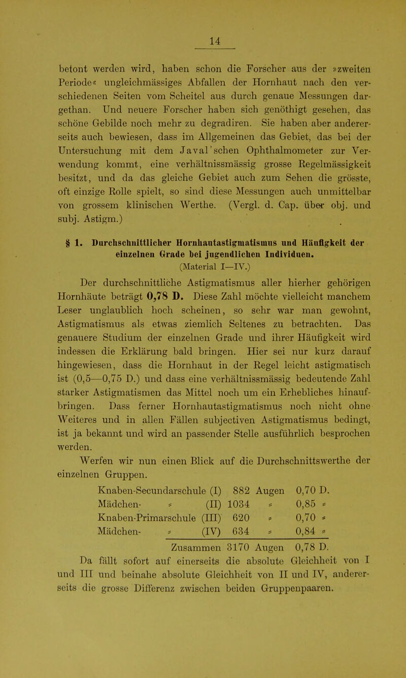 betont werden wird, haben schon die Forscher aus der »zweiten Periode« ungleichmässiges Abfallen der Hornhaut nach den ver- schiedenen Seiten vom Scheitel aus durch genaue Messungen dar- gethan. Und neuere Forscher haben sich genöthigt gesehen, das schöne Gebilde noch mehr zu degradiren. Sie haben aber anderer- seits auch bewiesen, dass im Allgemeinen das Gebiet, das bei der Untersuchung mit dem Javal'sehen Ophthalmometer zur Ver- wendung kommt, eine verhältnissmässig grosse Regelmässigkeit besitzt, und da das gleiche Gebiet auch zum Sehen die grösste, oft einzige Rolle spielt, so sind diese Messungen auch unmittelbar von grossem klinischen Werthe. (Vergl. d. Cap. über obj. und subj. Astigm.) § 1. Durchschnittlicher Horiihaatastigmatisiuns und Häufigkeit der einzelnen Grrade hei jugendlichen Individuen. (Material I—IV.) Der durchschnittliche Astigmatismus aller hierher gehörigen Hornhäute beträgt 0,78 D. Diese Zahl möchte vielleicht manchem Leser unglaublich hoch scheinen, so sehr war man gewohnt, Astigmatismus als etwas ziemlich Seltenes zu betrachten. Das genauere Studium der einzelnen Grade und ihrer Häufigkeit wird indessen die Erklärung bald bringen. Hier sei nur kurz darauf hingewiesen, dass die Hornhaut in der Regel leicht astigmatisch ist (0,5—0,75 D.) und dass eine verhältnissmässig bedeutende Zahl starker Astigmatismen das Mittel noch um ein Erhebliches hinauf- bringen. Dass ferner Hornhautastigmatismus noch nicht ohne Weiteres und in allen Fällen subjectiven Astigmatismus bedingt, ist ja bekannt und wird an passender Stelle ausführlich besprochen werden. Werfen wir nun einen Blick auf die Durchschnittswerthe der einzelnen Gruppen. Knaben-Secundarschule (I) 882 Augen 0,70 D. Mädchen- * (H) 1034 0,85 * Knaben-Primarschule (HI) 620 - 0,70 > Mädchen- (IV) 634 ^ 0,84 ^ Zusammen 3170 Augen 0,78 D. Da fällt sofort auf einerseits die absolute Gleichheit von I und III und beinahe absolute Gleichheit von II und IV, anderer- seits die grosse Diflerenz zwischen beiden Gruppenpaaren.