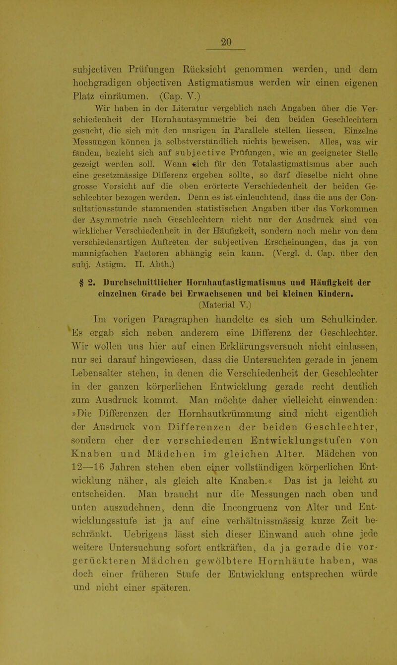 subjectiven Prüfungen Rücksicht genommen werden, und dem hochgradigen objectiven Astigmatismus werden wir einen eigenen Platz einräumen. (Cap. V.) Wir haben in der Literatur vergeblicli nach Angaben über die Ver- schiedenheit der Hoi-nhautasymmetrie bei den beiden Geschlechtern gesucht, die sich mit den unsrigen in Parallele stellen Hessen. Einzelne Messungen können ja selbstverständlich nichts beweisen. Alles, was wir fanden, bezieht sich auf subjective Prüfungen, wie an geeigneter Stelle gezeigt werden soll. Wenn «ich für den Totalastigmatisraus aber auch eine gesetzmässige Differenz ergeben sollte, so darf dieselbe nicht ohne grosse Vorsicht auf die oben erörterte Verschiedenheit der beiden Ge- schlechter bezogen werden. Denn es ist einleuchtend, dass die aus der Con- sultationsstuude stammenden statistischen Angaben über das Vorkommen der Asymmetrie nach Geschlechtern nicht nur der Ausdruck sind von wirklicher Verschiedenheit in der Häufigkeit, sondern noch mehr von dem verschiedenartigen Auftreten der subjectiven Erscheinungen, das ja von mannigfachen Factoren abhängig sein kann. (Vergl. d. Cap. über den subj. Astigm, II. Abth.) § 2. Dnrchschuittlicher Horiihautastigmatisiuus uud Häufigkeit der einzelnen Grade bei Erwachsenen und bei kleinen Kindern. (Material V.) Im vorigen Paragraphen handelte es sich um Schulkinder. 'Es ergab sich neben anderem eine Differenz der Geschlechter. Wir wollen uns hier auf einen Erklärungsversuch nicht einlassen, nur sei darauf hingewiesen, dass die Untersuchten gerade in jenem Lebensalter stehen, in denen die Verschiedenheit der Geschlechter in der ganzen körperlichen Entwicklung gerade recht deutlich zum Ausdruck kommt. Man möchte daher vielleicht einwenden: »Die Differenzen der Hornhautkrümmung sind nicht eigentlich der Ausdruck von Differenzen der beiden Geschlechter, sondern eher der verschiedenen Entwicklungstufen von Knaben und Mädchen im gleichen Alter. Mädchen von 12—16 Jahren stehen eben eifier vollständigen körperlichen Ent- wicklung näher, als gleich alte Knaben.« Das ist ja leicht zu entscheiden. Man braucht nur die Messungen nach oben und unten auszudehnen, denn die Incongruenz von Alter und Ent- wicklungsstufe ist ja auf eine verhältnissmässig kurze Zeit be- schränkt. Ucbrigens lässt sich dieser Einwand auch ohne jede weitere Untersuchung sofort entkräften, da ja gerade die vor- gerückteren Mädchen gewölbtere Hornhäute haben, was doch einer früheren Stufe der Entwicklung entsprechen würde und nicht einer späteren.