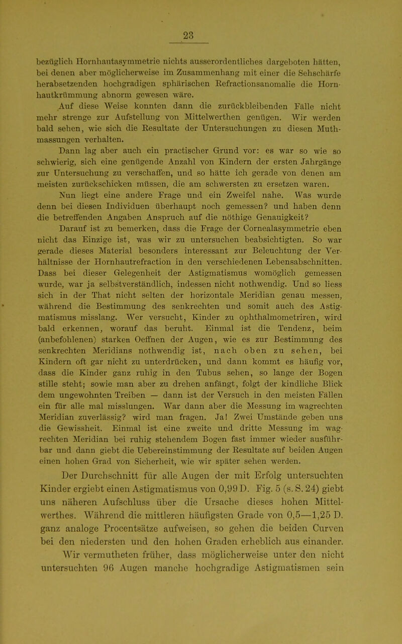 bezüglich HovnhautasyininetriG nichts ausserordentliches dargeI)oten hätten, bei denen aber mögUcherweise im Zusammenhang mit einer die Sehscliärfe herabsetzenden hochgradigen sphärischen Refractionsanomalie die Horn- hautkrümmung abnorm gewesen wäre. Auf diese Weise konnten dann die zurückbleibenden Fälle nicht mehr strenge zur Aufstellung von Mittelwerthen genügen. Wir werden bald sehen, wie sich die Resultate der Untersuchungen zu diesen Muth- massungen verhalten. Dann lag aber auch ein practischer Grund vor: es war so wie so schwierig, sich eine genügende Anzahl von Kindern der ersten Jahrgänge zur Untersuchung zu verschaffen, und so hätte ich gerade von denen am meisten zurückschicken müssen, die am schwersten zu ersetzen waren. Nun hegt eine andere Frage und ein Zweifel nahe. Was wurde denn bei diesen Individuen überhaupt noch gemessen? und haben denn die betreflfenden Angaben Anspruch auf die nöthige Genauigkeit? Darauf ist zu bemerken, dass die Frage der Cornealasymmetrie eben nicht das Einzige ist, was wir zu untersuchen beabsichtigten. So war gerade dieses Material besonders interessant zur Beleuchtung der Ver- hältnisse der Hornhautrefraction in den verschiedenen Lebensabschnitten. Dass bei dieser Gelegenheit der Astigmatismus womöglich gemessen wurde, war ja selbstverständlich, indessen nicht nothwendig. Und so liess sich in der That nicht selten der horizontale Meridian genau messen, während die Bestimmung des senkrechten und somit auch des Astig- matismus misslang. Wer versucht, Kinder zu ophthalmometriren, wird bald erkennen, worauf das beruht. Einmal ist die Tendenz, beim (anbefolilenen) starken Oefinen der Augen, wie es zur Bestimmung des senkrechten Meridians nothwendig ist, nach oben zu sehen, bei Kindern oft gar nicht zu unterdrücken, und dann kommt es häufig vor, dass die Kinder ganz ruhig in den Tubus sehen, so lange der Bogen stille steht; sowie man aber zu drehen anfängt, folgt der kindliche Blick dem ungewohnten Treiben — dann ist der Versuch in den meisten Fällen ein für alle mal misslungen. War dann aber die Messung im wagrechten Meridian zuverlässig? wird man fragen. Ja! Zwei Umstände geben uns die Gewissheit. Einmal ist eine zweite und dritte Messung im wag- rechten Meridian bei ruhig stehendem Bogen fast immer wieder ausführ- bar und dann giebt die Uebereinstimmung der Resultate auf beiden Augen einen hohen Grad von Sicherheit, wie wir später sehen werden. Der Durchschnitt für alle Augen der mit Erfolg untersuchten Kinder ergiebt einen Astigmatismus von 0,99 D. Fig. 5 (s. S. 24) giebt uns näheren Aufschluss über die Ursache dieses hohen Mittel- werthes. Während die mittleren häufigsten Grade von 0,5—1,25 D. ganz analoge Procentsätze aufweisen, so gehen die beiden Curven bei den niedersten und den hohen Graden erheblich aus einander. Wir vermutheten früher, dass möglicherweise unter den nicht untersuchten 96 Augen manche hochgradige Astigmatismen sein
