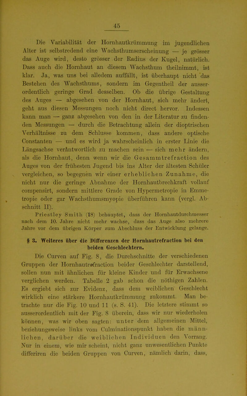 Die Variabilität der Hornhautlcrümmung im jugendlichen Alter ist selbstredend eine Wachsthumserscheinung — je grösser das Auge wird, desto grösser der Radius der Kugel, natürlich. Dass auch die Hornhaut an diesem Wachsthum theilnimmt, ist klar. Ja, was uns bei alledem auffällt, ist überhaupt nicht das Bestehen des Wachsthums, sondern im Gegentheil der ausser- ordentlich geringe Grad desselben. Ob die übrige Gestaltung des Auges — abgesehen von der Hornhaut, sich mehr ändert, geht aus diesen Messungen noch nicht direct hervor. Indessen kann man — ganz abgesehen von den in der Literatur zu finden- den Messungen — durch die Betrachtung allein der dioptrischen Verhältnisse zu dem Schlüsse kommen, dass andere optische Constanten — und es wird ja wahrscheinlich in erster Linie die Längsachse verAntwortlich zu machen sein — sich mehr ändern, als die Hornhaut, denn wenn wir die Gesammtrefraction des Auges von der frühesten Jugend bis ins Alter der ältesten Schüler vergleichen, so begegnen wir einer erheblichen Zunahme, die nicht nur die geringe Abnahme der Hornhautbrechkraft vollauf compensii't, sondern mittlere Grade von Hypermetropie in Emme- tropie oder gar Wachsthumsmyopie überführen kann (vergl. Ab- schnitt H). Priestley Smith (18) behauptet, dass der Hornhautdurchraesser nach dem 10. Jahre nicht mehr wachse, dass das Auge also mehrere Jahre vor dem übrigen Körper zum Abschluss der Entwicklung gelange. § 3. Weiteres über die Differenzen der Hornliaiitrefraction bei den beiden Geschlechtern, Die Curven auf Fig. 8, die Durchschnitte der verschiedenen Gruppen der Hornhautrefraction beider Geschlechter darstellend, sollen nun mit ähnlichen für kleine Kinder und für Erwachsene verglichen Averden. Tabelle 2 gab schon die nöthigen Zahlen. Es ergiebt sich zur Evidenz, dass dem weiblichen Geschlecht wirklich eine stärkere Hornhautkrümmung zukommt. Man be- trachte nur die Fig. 10 und 11 (s. S. 41). Die letztere stimmt so ausserordentlich mit der Fig. 8 überein, dass wir nur wiederholen können, was wir oben sagten: unter dem allgemeinen Mittel, beziehungsweise links vom Culminationspunkt haben die männ- lichen, darüber die weiblichen Individuen den Vorrang. Nur in einem, wie mir scheint, nicht ganz unwesentlichen Punkte differiren die beiden Gruppen von Curven, nämlich daiin, dass,
