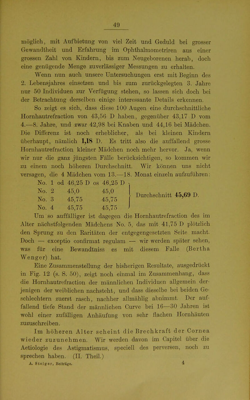 Durchschnitt 45,69 D. möglich, mit Aufbietung von viel Zeit und Geduld bei grosser Gewandtheit und Erfahrung im Ophthalmometriren aus einer grossen Zahl von Kindern, bis zum Neugeborenen herab, doch eine genügende Menge zuverlässiger Messungen zu erhalten. Wenn nun auch unsere Untersuchungen erst mit Beginn des 2. Lebensjahres einsetzen und bis zum zurückgelegten 3. Jahre nur 50 Individuen zur Verfügung stehen, so lassen sich doch bei der Betrachtung derselben einige interessante Details erkennen. So zeigt es sich, dass diese 100 Augen eine durchschnittliche Hornhautrefraction von 43,56 D haben, gegenüber 43,17 D vom 4.—8. Jahre, und zwar 42,98 bei Knaben und 44,16 bei Mädchen. Die Differenz ist noch erheblicher, als bei kleinen Kindern überhaupt, nämlich 1,18 D. Es tritt also die auffallend grosse Hornhautrefraction kleiner Mädchen noch mehr hervor. Ja, wenn wir nur die ganz jüngsten Fälle berücksichtigen, so kommen wir zu einem noch höheren Durchschnitt. Wir können uns nicht versagen, die 4 Mädchen vom 13.—18. Monat einzeln aufzuführen: No. 1 od 46,25 D os 46,25 D No. 2 45,0 45,0 No. 3 45,75 45,75 No. 4 45,75 45,75 Um so auffälliger ist dagegen die Hornhautrefraction des im Alter nächstfolgenden Mädchens No. 5, das mit 41,75 D ijlötzlich den Sprung zu den Raritäten der entgegengesetzten Seite macht. Doch — exceptio confii-mat regulam — wir werden später sehen, was für eine Bewandtnisö es mit diesem Falle (Bertha Wenger) hat. Eine Zusammenstellung der bisherigen Resultate, ausgedrückt in Fig. 12 (s. S. 50), zeigt noch einmal im Zusammenhang, dass die Hornhautrefraction der männlichen Individuen allgemein der- jenigen der weibhchen nachsteht, und dass dieselbe bei beiden Ge- schlechtern zuerst rasch, nachher allmählig abnimmt. Der auf- fallend tiefe Stand der männlichen Curve bei 16—30 Jahren ist wohl einer zufälligen Anhäufung von sehr flachen Hornhäuten zuzuschreiben. Im höheren Alter scheint die Brechkraft der Cornea wieder zuzunehmen. Wir werden davon im Cai^itel über die Aetiologie des Astigmatismus, speciell des perversen, noch zu sprechen haben. (II. Theil.) A. Stelgor, Beiträge. 4