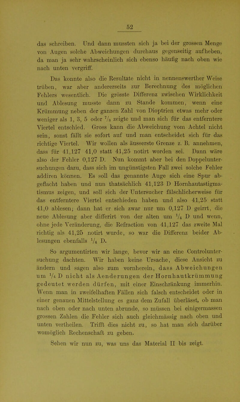 das schreiben. Und dann mussten sich ja bei der grossen Menge von Augen solche Abweichungen durchaus gegenseitig aufheben, da man ja sehr wahrscheinlich sich ebenso häufig nach oben wie nach unten vergriff. Das konnte also die Resultate nicht in nennenswerther Weise trüben, war aber andererseits zur Berechnung des möglichen Fehlers wesentlich. Die grösste Differenz zwischen Wirklichkeit und Ablesung musste dann zu Stande kommen, weim eine Krümmung neben der ganzen Zahl von Dioptrien etwas mehr oder weniger als 1, 3, 5 oder Vs zeigte und man sich für das entferntere Viertel entschied. Gross kann die Abweichung vom Achtel nicht sein, sonst fällt sie sofort auf und man entscheidet sich für das richtige Viertel. Wir wollen als äusserste Grenze z. B. annehmen, dass für 41,127 41,0 statt 41,25 notirt worden sei. Dann wäre also der Fehler 0,127 D. Nun kommt aber bei den Doppelunter- suchuugen dazu, dass sich im ungünstigsten FaU zwei solche Fehler addiren können. Es soll das genannte Auge sich eine Spur ab- geflacht haben und nun thatsächlich 41,123 D Hornhautastigma- tismus zeigen, und soU sich der Untersucher fälschlicherweise für das entferntere Viertel entschieden haben und also 41,25 statt 41,0 ablesen; dann hat er sich zwar nur um 0,127 D geirrt, die neue Ablesung aber diflferirt von der alten um Vi D und wenn, ohne jede Veränderung, die Refraction von 41,127 das zweite Mal richtig als 41,25 notirt wurde, so war die Differenz beider Ab- lesungen ebenfalls V4 D. So argumentirten wir lange, bevor wir an eine Controlunter- suchung dachten. Wir haben keine Ursache, diese Ansicht zu ändern und sagen also zum vornherein, dass Abweichungen um Vi D nicht als Aenderungen der Hornhautkrümmung gedeutet werden dürfen, mit einer Einschränkung immerhin. Wenn man in zweifelhaften Fällen sich falsch entscheidet oder in einer genauen Mittelstellung es ganz dem Zufall überlässt, ob man nach oben oder nach unten abrunde, so müssen bei einigermassen grossen Zahlen die Fehler sich auch gleichmässig nach oben und unten vertheilen. Trifft dies nicht zu, so hat man sich darüber womöglich Rechenschaft zu geben. Sehen wir nun zu, was uns das Material II bis zeigt.