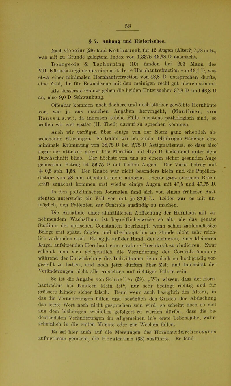 § 7. Anhang und Historisches. Nach Coccius (28) fand Kohlrausch für 12 Augen (Alter?) 7,78 m R., was mit zu Grunde gelegtem Index von 1,3375 43,38 D ausmacht. Bourgeois & Tscherning (10) fanden bei 203 Mann des VII. Kürassierregimentes eine mittlere Hornhautrefraction von43,1 D, was etwa einer minimalen Hornhautrefraction von 42,8 D entsprechen dürfte, eine Zahl, die für Erwachsene mit den meinigen recht gut übereinstimmt. Als äusserste Grenze geben die beiden Untersucher 37,8 D und 46,8 D an, also 9,0 D Schwankung. Offenbar kommen noch flachere und noch stärker gewölbte Hornhäute vor, wie ja aus manchen Angaben hervorgeht, (Mauthner, von Reuss u. s. w.); da indessen solche Fälle meistens pathologisch siud, so wollen wir erst später (II. Theil) darauf zu sprechen kommen. Auch wir verfügen über einige von der Norm ganz erheblich ab- weichende Messungen. So trafen wir bei einem 14jährigen Mädchen eine minimale Krümmung von 38,75 D bei 2,751) Astigmatismus, so dass also sogar der stärker gewölbte Meridian mit 41,5 D bedeutend unter dem Durchschnitt blieb. Der höchste von uns an einem sicher gesunden Auge gemessene Betrag ist 52,75 D auf beiden Augen. Der Visus betrug mit -|- 0,5 sph. 1,38. Der Knabe war nicht besonders klein und die Pupillen- distanz von 58 mm ebenfalls nicht abnorm. Dieser ganz enormen Brech- kraft zunächst kommen erst wieder einige Augen mit 47,5 und 47,75 D. In den poliklinischen Journalen fand sich von einem früheren Assi- stenten untersucht ein Fall vor mit je 87,0 D. Leider war es mir un- möglich, den Patienten zur Controle ausfindig zu machen. Die Annahme einer allmählichen Abflachuug der Hornhaut mit zu- nehmendem Wachsthum ist begreiflicherweise so alt, als das genaue Studium der optischen Constanten überhaupt, wenn schon zahleumässige Belege erst später folgten und überhaupt bis zur Stunde nicht sehr reich- lich vorhanden sind. Es lag ja auf der Hand, der kleineren, einer kleineren Kugel aufsitzenden Hornhaut eine stärkere Brechkraft zu viudiciren. Zwar scheint man sich gelegentlich die Veränderung der Cornealkrümmung während der Entwickelung des Individuums denn doch zu hochgradig vor- gestellt zu haben, und noch jetzt dürften über Zeit und Intensität der Veränderungen nicht alle Ansichten auf richtiger Fährte sein. So ist die Angabe von Schneller (29): „Wir wissen, dass der Horn- hautradius bei Kindern klein ist, nur sehr bedingt richtig und für grössere Kinder sicher falsch. Denn wenn auch bezüglich des Alters, in das die Veränderungen fallen und bezüglich des Grades der Abflachung das letzte Wort noch nicht gesprochen sein wird, so scheint doch so viel aus dem bisherigen zweifellos gefolgert zu werden dürfen, dass die be- deutendsten Veränderungen im Allgemeinen in's erste Lebensjahr, wahr- scheinlich in die ersten Monate oder gar Wochen fallen. Es sei hier auch auf die Messungen des Horuhautdurchmessers aufmerksam gemacht, die Horstmann (33) ausführte. Er fand: