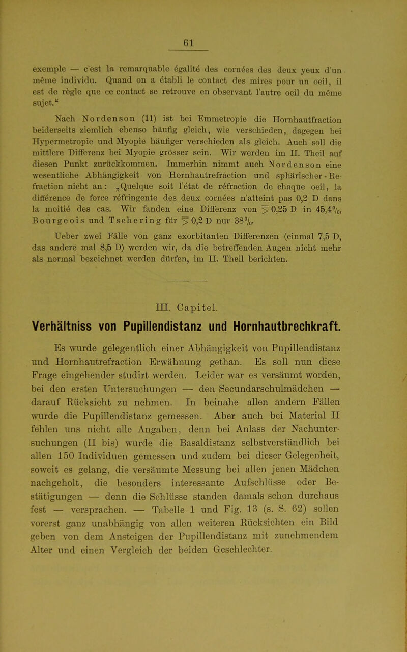 exemple — c'est la remarquable ögalitö des coraöes des deux yeux d'un meme individu. Quand on a ötabli le contact des mires pour un oeil, il est de rbgle que ue contact se retrouve en observant lautre oeil du nißme sujet. Nach Nordenson (11) ist bei Emmetropie die Hornhautfraction beiderseits ziemlich ebenso häufig gleich, wie verschieden, dagegen bei Hypermetropie und Myopie häufiger verschieden als gleich. Aucli soll die mittlere Difierenz bei Myopie grösser sein. Wir werden im II. Theil auf diesen Punkt zurückkommen. Immerhin nimmt auch Nordenson eine wesentliche Abhängigkeit von Hornhautrefraction und sphärischer • Re- fraction nicht an: „Quelque soit l'etat de röfraction de chaque oeil, la difference de foi'ce refringente des deux cornees n'atteint pas 0,2 D dans la moitiö des cas. Wir fanden eine Differenz von ^ 0,25 D in 45,4''/o, Bourgeois und Tschering für ^ 0)2 D nur 38%. Ueber zwei Fälle von ganz exorbitanten Differenzen (einmal 7,5 D, das andere mal 8,5 D) werden wir, da die betreffenden Augen nicht mehr als normal bezeichnet werden dürfen, im II. Theil berichten. m. Capitel. Verhältniss von Pupillendistanz und Hornhautbrechkraft. Es wurde gelegentlich einer Abhängigkeit von Pupillendistanz und Hornhautrefraction Erwähnung gethan. Es soll nun diese Frage eingehender studirt werden. Leider war es versäumt worden, bei den ersten Untersuchungen — den Secundarschulinädchen — darauf Rücksicht zu nehmen. In beinahe allen andern Fällen wurde die Pupillendistanz gemessen. Aber auch bei Material II fehlen uns nicht alle Angaben, denn bei Anlass der Nachunter- suchungen (II bis) wurde die Basaldistanz selbstverständlich bei allen 150 Individuen gemessen und zudem bei dieser Gelegenheit, soweit es gelang, die versäumte Messung bei allen jenen Mädchen nachgeholt, die besonders interessante Aufschlüsse oder Be- stätigungen — denn die Schlüsse standen damals schon durchaus fest — versprachen. — Tabelle 1 und Fig. 13 (s. S. 62) sollen vorerst ganz unabhängig von allen weiteren Rücksichten ein Bild geben von dem Ansteigen der Pupillendistanz mit zunehmendem Alter und einen Vergleich der beiden Geschlechter.