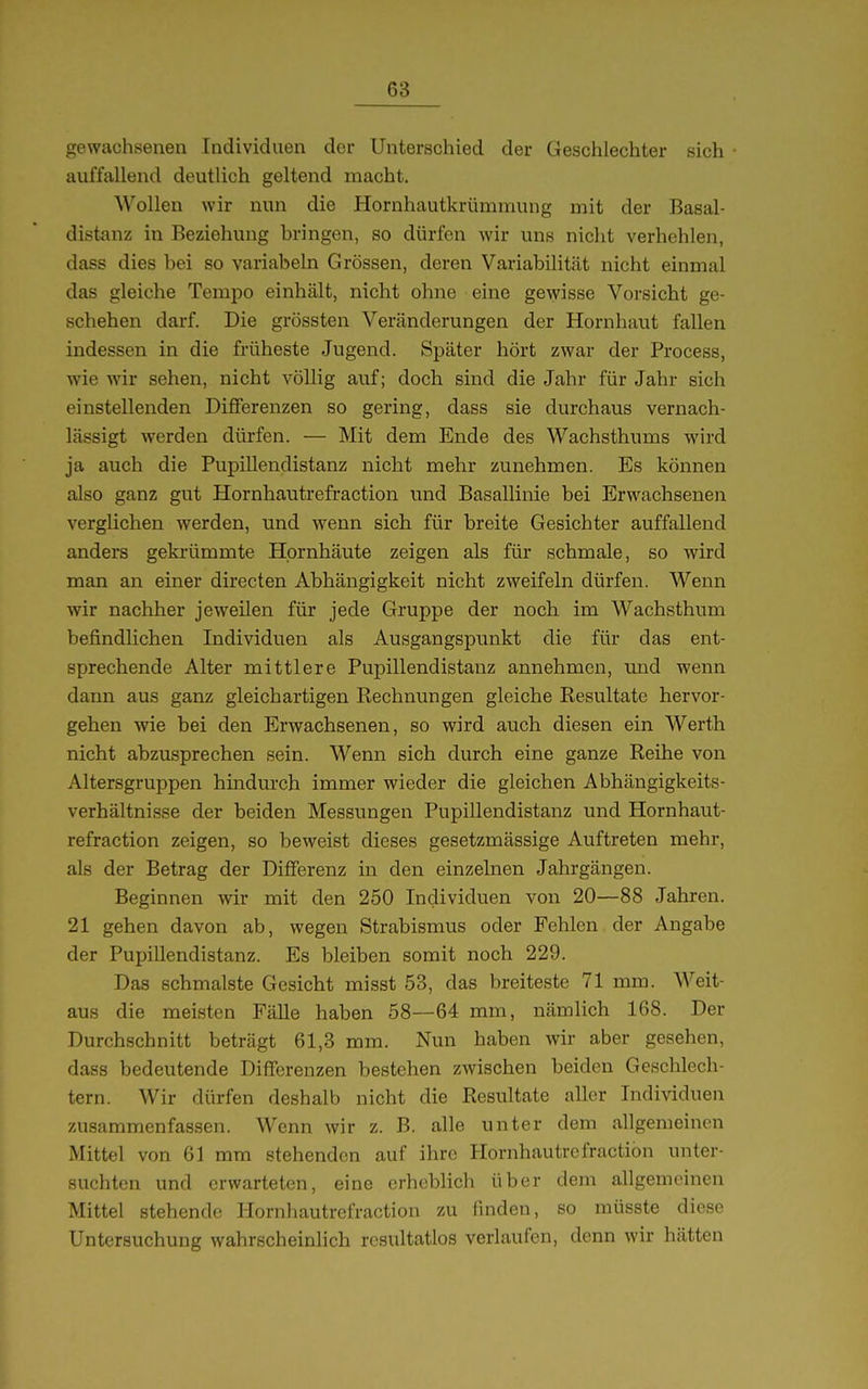gewachsenen Individuen der Unterschied der Geschlechter sich auffallend deutlich geltend macht. Wollen wir nun die Hornhautkrümmung mit der Basal- distanz in Beziehung bringen, so dürfen wir uns nicht verhehlen, dass dies bei so variabeln Grössen, deren Variabilität nicht einmal das gleiche Tempo einhält, nicht ohne eine gewisse Vorsicht ge- schehen darf. Die grössten Veränderungen der Hornhaut fallen indessen in die früheste Jugend. Später hört zwar der Process, wie wir sehen, nicht völlig auf; doch sind die Jahr für Jahr sich einstellenden Differenzen so gering, dass sie durchaus vernach- lässigt werden dürfen. — Mit dem Ende des Wachsthums wird ja auch die Pupillendistanz nicht mehr zunehmen. Es können also ganz gut Hornhantrefraction und Basallinie bei Erwachsenen verglichen werden, und wenn sich für breite Gesichter auffallend anders geki-ümmte Hornhäute zeigen als für schmale, so wird man an einer directen Abhängigkeit nicht zweifeln dürfen. Wenn wir nachher jeweilen für jede Gruppe der noch im Wachsthum befindlichen Individuen als Ausgangspunkt die für das ent- sprechende Alter mittlere Pupillendistauz annehmen, und wenn dann aus ganz gleichartigen Rechnungen gleiche Resultate hervor- gehen wie bei den Erwachsenen, so wird auch diesen ein Werth nicht abzusprechen sein. Wenn sich durch eine ganze Reihe von Altersgruppen hindurch immer wieder die gleichen Abhängigkeits- verhältnisse der beiden Messungen Pupillendistanz und Hornhaut- refraction zeigen, so beweist dieses gesetzmässige Auftreten mehr, als der Betrag der Differenz in den einzehien Jahrgängen. Beginnen wir mit den 250 Individuen von 20—88 Jahren. 21 gehen davon ab, wegen Strabismus oder Fehlen der Angabe der Pupillendistanz. Es bleiben somit noch 229. Das schmälste Gesicht misst 53, das breiteste 71 mm. Weit- aus die meisten FäUe haben 58—64 mm, nämlich 168. Der Durchschnitt beträgt 61,3 mm. Nun haben wir aber gesehen, dass bedeutende DifTerenzen bestehen zwischen beiden Geschlech- tern. Wir dürfen deshalb nicht die Resultate aller Individuen zusammenfassen. Wenn wir z. B. alle unter dem allgemeinen Mittel von 61 mm stehenden auf ihre Hornhautrefraction unter- suchten und erwarteten, eine erheblich über dem allgemeinen Mittel stehende Hornhautrefraction zu finden, so müsste diese Untersuchung wahrscheinlich resultatlos verlaufen, denn wir hätten
