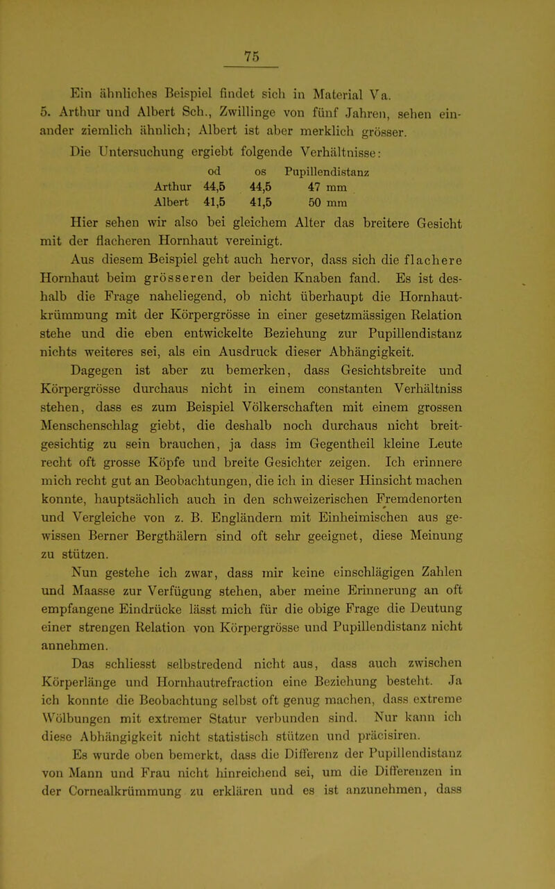 Ein ähnliches Beispiel findet sich in Material Va. 5. Arthur und Albert Sch., Zwillinge von fünf Jahren, sehen ein- ander ziemlich ähnlich; Albert ist aber merklich grösser. Die Untersuchung ergiebt folgende Verhältnisse: od OS Pupillendistanz Arthur 44,6 44,5 47 mm Albert 41,5 41,5 50 mm Hier sehen wir also bei gleichem Alter das breitere Gesicht mit der flacheren Hornhaut vereinigt. Aus diesem Beispiel geht auch hervor, dass sich die flachere Hornhaut beim grösseren der beiden Knaben fand. Es ist des- halb die Frage naheliegend, ob nicht überhaupt die Hornhaut- ki-ümmung mit der Körpergrösse in einer gesetzmässigen Relation stehe und die eben entwickelte Beziehung zur Pupillendistanz nichts weiteres sei, als ein Ausdruck dieser Abhängigkeit. Dagegen ist aber zu bemerken, dass Gesichtsbreite und Körpergrösse durchaus nicht in einem constanten Verhältniss stehen, dass es zum Beispiel Völkerschaften mit einem grossen Menschenschlag giebt, die deshalb noch durchaus nicht breit- gesichtig zu sein brauchen, ja dass im Gegentheil kleine Leute recht oft grosse Köpfe und breite Gesichter zeigen. Ich erinnere mich recht gut an Beobachtungen, die ich in dieser Hinsicht machen konnte, hauptsächlich auch in den schweizerischen Fremdenorten und Vergleiche von z. B. Engländern mit Einheimischen aus ge- wissen Berner Bergthälern sind oft sehr geeignet, diese Meinung zu stützen. Nun gestehe ich zwar, dass mir keine einschlägigen Zahlen und Maasse zur Verfügung stehen, aber meine Erinnerung an oft empfangene Eindrücke lässt mich für die obige Frage die Deutung einer strengen Relation von Körpergrösse und Pupillendistanz nicht annehmen. Das schliesst selbstredend nicht aus, dass auch zwischen Körperlänge und Hornhautrefraction eine Beziehung besteht. Ja ich konnte die Beobachtung selbst oft genug machen, dass extreme Wölbungen mit extremer Statur verbunden sind. Nur kann ich diese Abhängigkeit nicht statistisch stützen und präcisiren. Es wurde oben bemerkt, dass die Differenz der Pupillendistauz von Mann und Frau nicht hinreichend sei, um die Differenzen in der Cornealkrümmung zu erklären und es ist an/Amehmen, dass