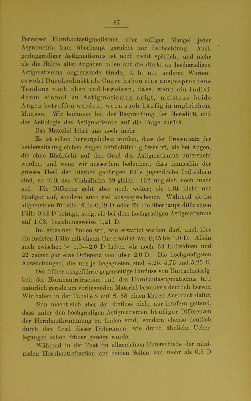 Perverser Hornhautastigniatismus oder völliger Mangel jeder Asyminotrio kam überhaupt garnicht zur Beobachtung. Auch geringgradiger Astigmatismus ist noch recht spärlich, und mehr als die Hälfte aller Angaben fallen auf die direkt an hochgradigen Astigmatismus angrenzende Grade, d. h. mit anderen Worten: sowohl Durchschnitt als Curve haben eine ausgesprochene Tendenz nach oben und beweisen, dass, wenn ein Indivi- duum einmal zu Astigmatismus neigt, meistens beide Augen betroffen werden, wenn auch häufig in ungleichem Maasse. Wir kommen bei der Besprechung der Heredität und der Aetiologie des Astigmatismus auf die Frage zurück. Das Material lehrt uns noch mehr. Es ist schon hervorgehoben worden, dass der Procentsatz der beiderseits ungleichen Augen beträchtlich grösser ist, als b^ Augen, die ohne Rücksicht auf den Grad des Astigmatismus untersucht werden, und wenn wir ausserdem bedenken, dass immerhin der grösste Theil der hierher gehörigen Fälle jugendliche Individuen sind, so fällt das Verhältniss 29 gleich : 132 ungleich noch mehr auf. Die Differenz geht aber noch weiter; sie tritt nicht nur häufiger auf, sondern auch viel ausgesprochener. Während sie im allgemeinen für alle Fälle 0,19 D oder für die überhaupt differenten Fälle 0,49 D beträgt, steigt sie bei dem hochgradigen Astigmatismus auf 1,08, beziehungsweise 1,21 D. Im einzelnen finden wir, wie erwartet werden darf, auch hier die meisten Fälle mit einem Unterschied von 0,25 bis 1,0 D. Allein auch zwischen > 1,0—2,0 D haben wir noch 39 Individuen und 22 zeigen gar eine Differenz von über 2,0 D. Die hochgradigsten Abweichungen, die uns je begegneten, sind 4,25, 4,75 und 5,25 D. Der früher ausgeführte gegenseitige Einfluss von Unregelmässig- keit der Hornhautrefraction und des Hornhautastigmatismus tritt natürlich gerade am vorliegenden Material besonders deutüch hervor. Wir haben in der Tabelle 2 auf S. 88 einen klaren Ausdruck dafür. Nun macht sich aber der Einfluss nicht nur insofern geltend, dass unter den hochgradigen Astigmatismen häufiger Differenzen der Hornhautkrümmung zu finden sind, sondern ebenso deutlich durch den Grad dieser Differenzen, wie durch ähnliche Ueber- legungen schon früher gezeigt wurde. Während in der That im allgemeinen Unterschiede der mini- malen Hornhautrefraction auf beiden Seiten von mehr als 0,5 D