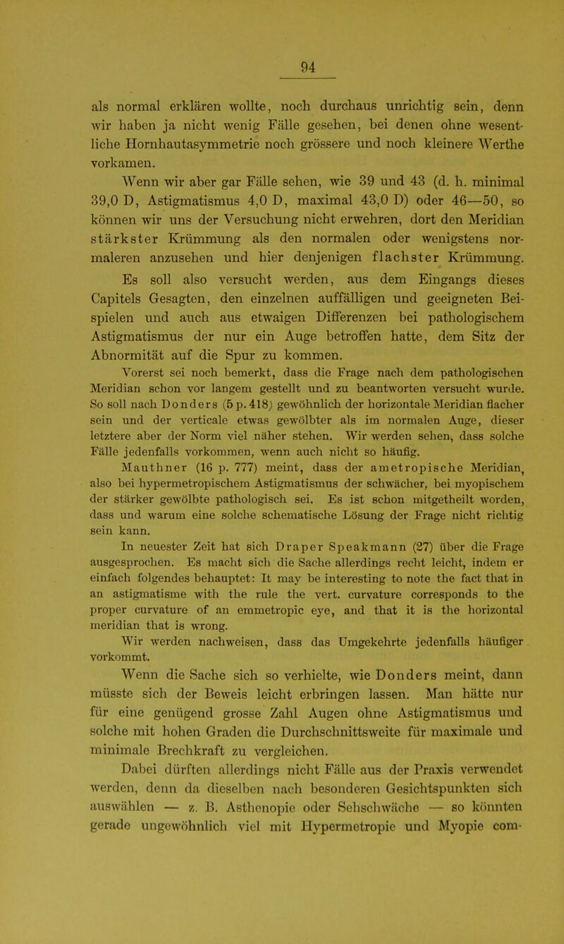als normal erklären wollte, noch durchaus unrichtig sein, denn wir haben ja nicht wenig Fälle gesehen, bei denen ohne wesent- liche Hornhautasymmetrie noch grössere und noch kleinere Werthe vorkamen. Wenn wir aber gar Fälle sehen, wie 39 und 43 (d. h. minimal 39,0 D, Astigmatismus 4,0 D, maximal 43,0 D) oder 46—50, so können wir uns der Versuchung nicht erwehren, dort den Meridian stärkster Krümmung als den normalen oder wenigstens nor- maleren anzusehen und hier denjenigen flachster Krümmung. Es soll also versucht werden, aus dem Eingangs dieses Capitels Gesagten, den einzelnen auffälligen und geeigneten Bei- spielen und auch aus etwaigen Differenzen bei pathologischem Astigmatismus der nur ein Auge betroffen hatte, dem Sitz der Abnormität auf die Spur zu kommen. Vorerst sei noch bemerkt, dass die Frage nach dem pathologischen Meridian schon vor langem gestellt und zu beantworten versucht wurde. So soll nach Donders (5p.418j gewöhnlich der horizontale Meridian flacher sein und der verticale etwas gewölbter als im normalen Auge, dieser letztere aber der Norm viel näher stehen. Wir werden sehen, dass solche Fälle jedenfalls vorkommen, wenn auch nicht so häufig. Mauthner (16 p. 777) meint, dass der ametropische Meridian, also bei hypermetropischem Astigmatismus der schwächer, bei myopischem der stärker gewölbte pathologisch sei. Es ist schon mitgetheilt worden, dass und warum eine solche schematische Lösung der Frage nicht richtig sein kann. In neuester Zeit hat sich Draper Speakmann (27) über die Frage ausgesprochen. Es macht sich die Sache allerdings recht leicht, indem er einfach folgendes behauptet: It may be interesting to note the fact that in an astigmatisme with the rule the vert. curvature corresponds to the proper curvature of an emmetropic eye, and that it is the horizontal meridian that is wrong. Wir werden nachweisen, dass das Umgekehrte jedenfalls häufiger vorkommt. Wenn die Sache sich so verhielte, wie Donders meint, dann müsste sich der Beweis leicht erbringen lassen. Man hätte nur für eine genügend grosse Zahl Augen ohne Astigmatismus und solche mit hohen Graden die Durchschnittsweite für maximale und minimale Brechkraft zu vergleichen. Dabei dürften allerdings nicht Fälle aus der Praxis verwendet werden, denn da dieselben nach besonderen Gesichtspunkten sich auswählen — z. B. Asthenopie oder Sehschwäche — so könnten gerade ungewöhnlich viel mit Hypermetropie und Myopie com-