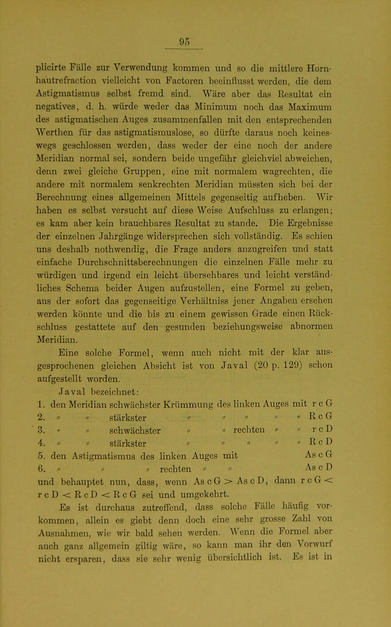 plicirte Fälle zur Verwendung kommen und so die mittlere Horn- hau trefraction vielleicht von Factoren beeinflusst werden, die dem Astigmatismus selbst fremd sind. Wäre aber das Resultat ein negatives, d. h. würde weder das Minimum noch das Maximum des astigmatischen Auges zusammenfallen mit den entsprechenden Werthen für das astigmatismuslose, so dürfte daraus noch keines- wegs geschlossen werden, dass weder der eine noch der andere Meridian normal sei, sondern beide ungefähr gleichviel abweichen, denn zwei gleiche Gruppen, eine mit normalem wagrechten, die andere mit normalem senkrechten Meridian müssten sich bei der Berechnung eines allgemeinen Mittels gegenseitig aufheben. Wir haben es selbst versucht auf diese Weise Aufschluss zu erlangen; es kam aber kein brauchbares Resultat zu stände. Die Ergebnisse der einzelnen Jahrgänge widersprechen sich vollständig. Es schien uns deshalb nothwendig, die Frage anders anzugreifen und statt einfache Durchschnittsberechnungen die einzelnen Fälle mehr zu würdigen und irgend em leicht übersehbares und leicht verständ- liches Schema beider Augen aufzustellen, eine Formel zu geben, aus der sofort das gegenseitige Verhältniss jener Angaben ersehen werden könnte und die bis zu einem gewissen Grade einen Rück- schluss gestattete auf den gesunden beziehungsweise abnormen Meridian. Eine solche Formel, wenn auch nicht mit der klar aus- gesprochenen gleichen Absicht ist von Javal (20 p. 129) schon aufgestellt worden. Javal bezeichnet: 1. den Meridian schwächster Krümmung des linken Auges mit r c G 2. = ^ stärkster = RcG 3. - = schwächster = = rechten * ^ rcD 4. = * stärkster * * « * «RcD 5. den Astigmatismus des linken Auges mit As c G 6. ^ = rechten ^ As c D und behauptet nun, dass, wenn AscG>AscD, dann rcG< rcD<RcD<RcG sei und umgekehrt. Es ist durchaus zutreffend, dass solche Fälle häufig vor- kommen, allein es giebt denn doch eine sehr grosse Zahl von Ausnahmen, wie wir bald sehen werden. Wenn die Formel aber auch ganz allgemein giltig wäre, so kann man ihr den Vorwurf nicht ersparen, dass sie sehr wenig übersichtlich ist. Es ist in