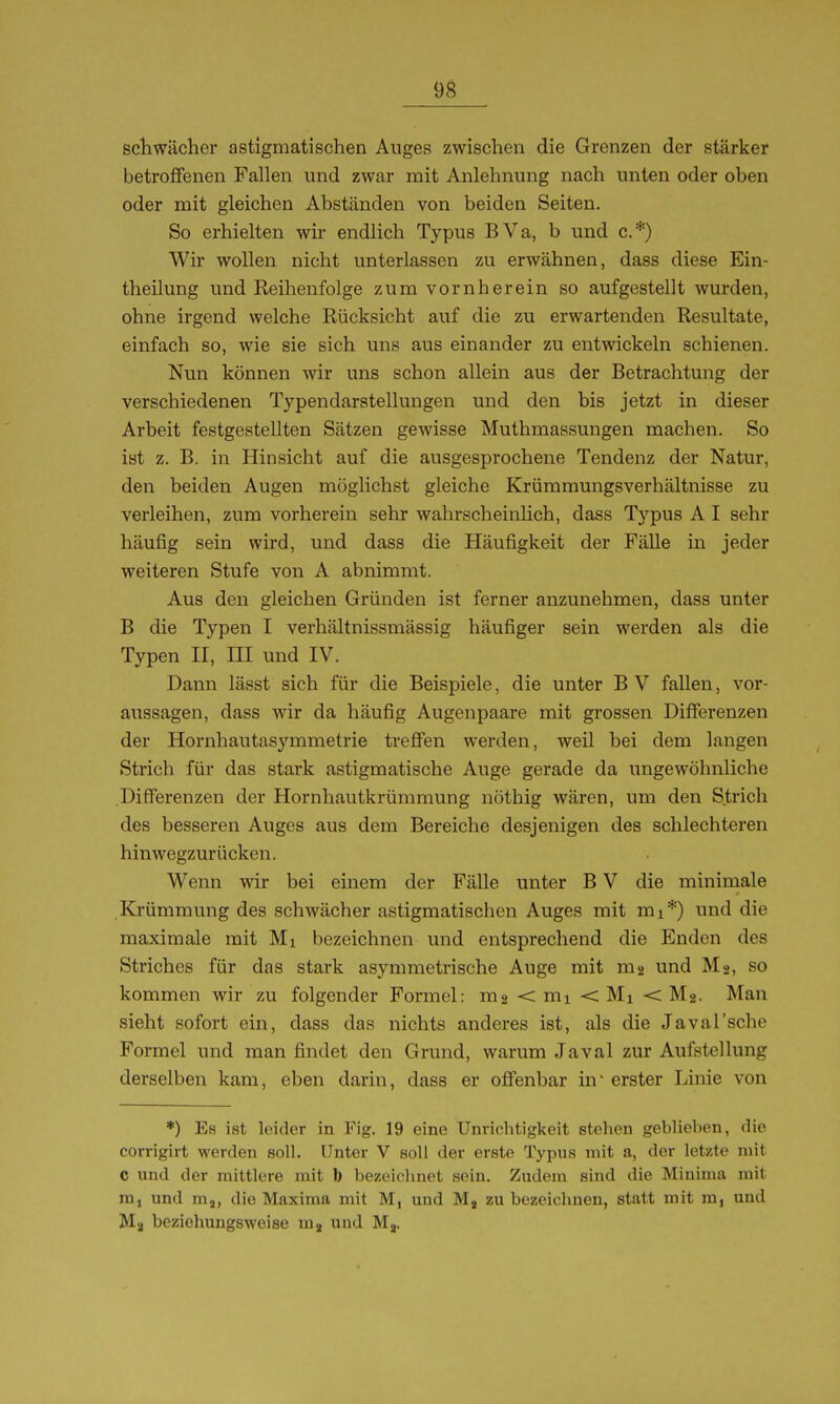 schwächer astigmatischen Auges zwischen die Grenzen der stärker betroffenen Fähen und zwar mit Anlehnung nach unten oder oben oder mit gleichen Abständen von beiden Seiten. So erhielten wir endlich Typus BVa, b und c.*) Wir wollen nicht unterlassen zu erwähnen, dass diese Ein- theilung und Reihenfolge zum vornherein so aufgestellt wurden, ohne irgend welche Rücksicht auf die zu erwartenden Resultate, einfach so, wie sie sich uns aus einander zu entwickeln schienen. Nun können wir uns schon allein aus der Betrachtung der verschiedenen Typendarstellungen und den bis jetzt in dieser Arbeit festgestellten Sätzen gewisse Muthmassungen machen. So ist z. B. in Hinsicht auf die ausgesprochene Tendenz der Natur, den beiden Augen möglichst gleiche Krümmungsverhältnisse zu verleihen, zum vorherein sehr wahrscheinHch, dass Typus A I sehr häufig sein wird, und dass die Häufigkeit der FäUe in jeder weiteren Stufe von A abnimmt. Aus den gleichen Gründen ist ferner anzunehmen, dass unter B die Typen I verhältnissmässig häufiger sein werden als die Typen II, HI und IV. Dann lässt sich für die Beispiele, die unter BV fallen, vor- aussagen, dass wir da häufig Augenpaare mit grossen Differenzen der Hornhautasymmetrie treffen werden, weil bei dem langen Strich für das stark astigmatische Auge gerade da ungewöhnliche Differenzen der Hornhautkrümmung nöthig wären, um den Strich des besseren Auges aus dem Bereiche desjenigen des schlechteren hinwegzurücken. Wenn wir bei einem der Fälle unter B V die minimale Krümmung des schwächer astigmatischen Auges mit mi*) und die maximale mit Mi bezeichnen und entsprechend die Enden des Striches für das stark asymmetrische Auge mit m2 und Mg, so kommen wir zu folgender Formel: mg < mi <: Mi < Mg. Man sieht sofort ein, dass das nichts anderes ist, als die Javal'sche Formel und man findet den Grund, warum Javal zur Aufstellung derselben kam, eben darin, dass er offenbar in' erster Linie von *) Es ist leider in Fig. 19 eine Unrichtigkeit stehen gebheben, die corrigirt werden soll. Unter V soll der erste Typus mit a, der letzte mit C und der mittlere mit b bezeiclinet sein. Zudem sind die Minima mit ra, und mj, die Maxima mit M, und M, zu bezeichnen, statt mit m, und Mj beziehungsweise m2 und Mj.