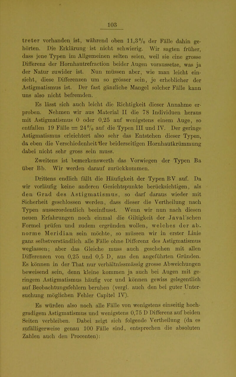 treter vorhanden ist, während oben ll,37o der Fälle dahin ge- hörten. Die Erklärung ist nicht schwierig. Wir sagten früher, dass jene Typen im Allgemeinen selten seien, weil sie eine grosse Diflerenz der Hornhautrefraction beider Augen voraussetze, was ja der Natur zuwider ist. Nun müssen aber, wie man leicht ein- sieht, diese Differenzen um so grösser sein, je erheblicher der Astigmatismus ist. Der fast gänzliche Mangel solcher Fälle kann uns also nicht befremden. Es lässt sich auch leicht die Richtigkeit dieser Annahme er- proben. Nehmen wir aus Material II die 78 Individuen heraus mit Astigmatismus 0 oder 0,25 auf wenigstens einem Auge, so entfallen 19 Fälle = 24 7o auf die Typen IH und IV. Der geringe Astigmatismus erleichtert also sehr das Entstehen dieser Typen, da eben die Verschiedenheit ^er beiderseitigen Hornhautkrümmung dabei nicht sehr gross sein muss. Zweitens ist bemerkenswerth das Vorwiegen der Typen Ba über Bb. Wir werden darauf ziu-ückkommen. Drittens endlich fällt die Häufigkeit der Typen BV auf. Da wir vorläufig keine anderen Gesichtspunkte berücksichtigen, als den Grad des Astigmatismus, so darf daraus wieder mit Sicherheit geschlossen werden, dass dieser die Vertheilung nach Typen ausserordentlich beeinflusst. Wenn wir nun nach diesen neuen Erfahrungen noch einmal die Giltigkeit der Javal'schen Formel prüfen und zudem ergründen wollen, welches der ab. norme Meridian sein möchte, so müssen wir in erster Linie ganz selbstverständlich alle Fälle ohne Differenz des Astigmatismus weglassen; aber das Gleiche muss auch geschehen mit allen Differenzen von 0,25 und 0,5 D, aus den angeführten Gründen. Es können in der That nur verhältnissmässig grosse Abweichungen beweisend sein, denn kleine kommen ja auch bei Augen mit ge- ringem Astigmatismus häufig vor und können gewiss gelegentlich auf Beobachtungsfehlern beruhen (vergl. auch den bei guter Unter- suchung möglichen Fehler Capitel IV). Es würden also noch alle Fälle von wenigstens einseitig hoch- gradigem Astigmatismus und wenigstens 0,75 D Differenz auf beiden Seiten verbleiben. Dabei zeigt sich folgende Vertheilung (da es zufälligerweise genau 100 Fälle sind, entsprechen die absoluten Zahlen auch den Procenten):