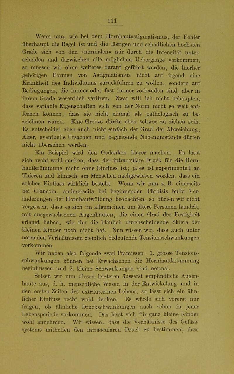 Wenn nun, wie bei dem Hornhautastigmatismus, der Fehler überhaupt die Regel ist und die lästigen und schädlichen höchsten Grade sich von den »normalen« mir durch die Litensität unter- scheiden und dazwischen alle möglichen Uebergänge vorkommen, so müssen wir ohne weiteres darauf geführt werden, die hierher gehörigen Formen von Astigmatismus nicht auf irgend eine Krankheit des Individuums zurückführen zu wollen, sondern auf Bedingungen, die immer oder fast immer vorhanden sind, aber in ihrem Grade wesentlich variiren. Zwar will ich nicht behaupten, dass variable Eigenschaften sich von der Norm nicht so weit ent- fernen können, dass sie nicht einmal als pathologisch zu be- zeichnen wären. Eine Grenze dürfte eben schwer zu ziehen sein. Es entscheidet eben auch nicht einfach der Grad der Abweichung; Alter, eventuelle Ursachen und begleitende Nebenumstände dürfen nicht übersehen werden. Ein Beispiel wird den Gedanken klarer machen. Es lässt sich recht wohl denken, dass der intraoculäre Druck für die Horn- hautkrümmung nicht ohne Einfluss ist; ja es ist experimentell an Thieren und klinisch am Menschen nachgewiesen worden, dass ein solcher Einfluss wirklich besteht. Wenn wir nun z. B. einerseits bei Glaucom, andererseits bei beginnender Phthisis bulbi Ver- änderungen der Hornhautwölbung beobachten, so dürfen wir nicht vergessen, dass es sich im allgemeinen um ältere Personen handelt, mit ausgewachsenen Augenhäuten, die einen Grad der Festigkeit erlangt haben, wie ihn die bläulich durchscheinende Sklera der kleinen Kinder noch nicht hat. Nun wissen wir, dass auch unter normalen Verhältnissen ziemlich bedeutende Tensionsschwankungen vorkommen. Wir haben also folgende zwei Prämissen: 1. grosse Teusions- schwankungen können bei Erwachsenen die Hornhautkrümmung beeinflussen und 2. kleine Schwankungen sind normal. Setzen wir nun diesen letzteren äusserst empfindliche Augen- häute aus, d. h. menschliche Wesen in der Entwickelung und in den ersten Zeiten des extrauterinen Lebens, so lässt sich ein ähn- licher Einfluss recht wohl denken. Es würde sich vorerst nur fragen, ob ähnliche Druckschwankungen auch schon in jener Lebensperiode vorkommen. Das lässt sich für ganz kleine Kinder wohl annehmen. Wir wissen, dass die Verhältnisse des Gefäss- systems mithelfen den intraocularen Druck zu bestimmen, dass