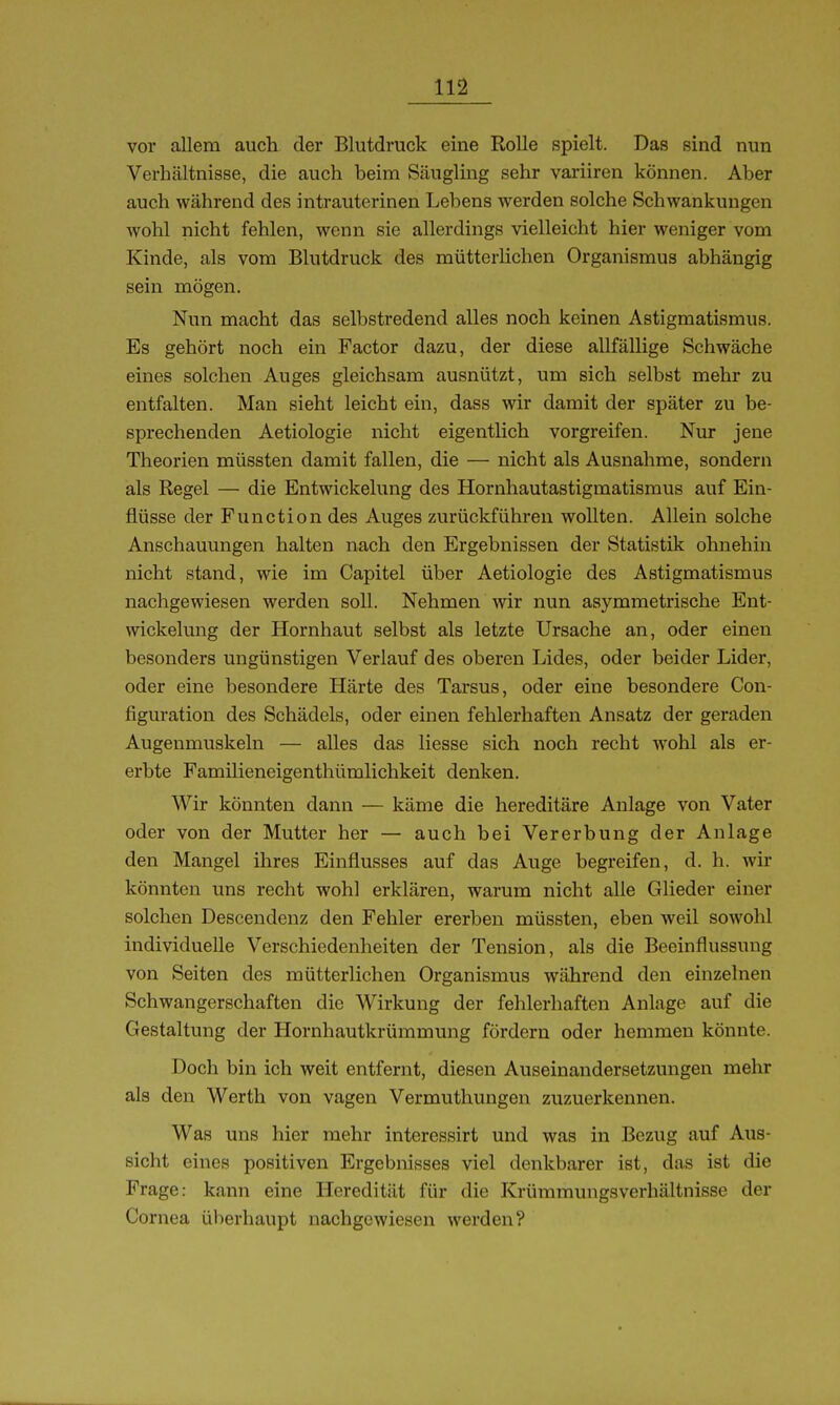vor allem auch der Blutdruck eine Rolle spielt. Das sind nun Verhältnisse, die auch beim Säugling sehr variiren können. Aber auch während des intrauterinen Lebens werden solche Schwankungen wohl nicht fehlen, wenn sie allerdings vielleicht hier weniger vom Kinde, als vom Blutdruck des mütterlichen Organismus abhängig sein mögen. Nun macht das selbstredend alles noch keinen Astigmatismus. Es gehört noch ein Factor dazu, der diese allfällige Schwäche eines solchen Auges gleichsam ausnützt, um sich selbst mehr zu entfalten. Man sieht leicht ein, dass wir damit der später zu be- sprechenden Aetiologie nicht eigentlich vorgreifen. Nur jene Theorien müssten damit fallen, die — nicht als Ausnahme, sondern als Regel — die Entwickelung des Hornhautastigmatismus auf Ein- flüsse der Function des Auges zurückführen wollten. Allein solche Anschauungen halten nach den Ergebnissen der Statistik ohnehin nicht stand, wie im Capitel über Aetiologie des Astigmatismus nachgewiesen werden soll. Nehmen wir nun asymmetrische Ent- wickelung der Hornhaut selbst als letzte Ursache an, oder einen besonders ungünstigen Verlauf des oberen Lides, oder beider Lider, oder eine besondere Härte des Tarsus, oder eine besondere Con- figuration des Schädels, oder einen fehlerhaften Ansatz der geraden Augenmuskeln — alles das liesse sich noch recht wohl als er- erbte Familieneigenthümlichkeit denken. Wir könnten dann — käme die hereditäre Anlage von Vater oder von der Mutter her — auch bei Vererbung der Anlage den Mangel ihres Einflusses auf das Auge begreifen, d. h. wir könnten uns recht wohl erklären, warum nicht alle Glieder einer solchen Descendenz den Fehler ererben müssten, eben weil sowohl individuelle Verschiedenheiten der Tension, als die Beeinflussung von Seiten des mütterlichen Organismus während den einzelnen Schwangerschaften die Wirkung der fehlerhaften Anlage auf die Gestaltung der Hornhautkrümmung fördern oder hemmen könnte. Doch bin ich weit entfernt, diesen Auseinandersetzungen mehr als den Werth von vagen Vermuthungen zuzuerkennen. Was uns hier mehr interessirt und was in Bezug auf Aus- sicht eines positiven Ergebnisses viel denkbarer ist, das ist die Frage: kann eine Heredität für die Krümmungsverhältnisse der Cornea überhaupt nachgewiesen werden?