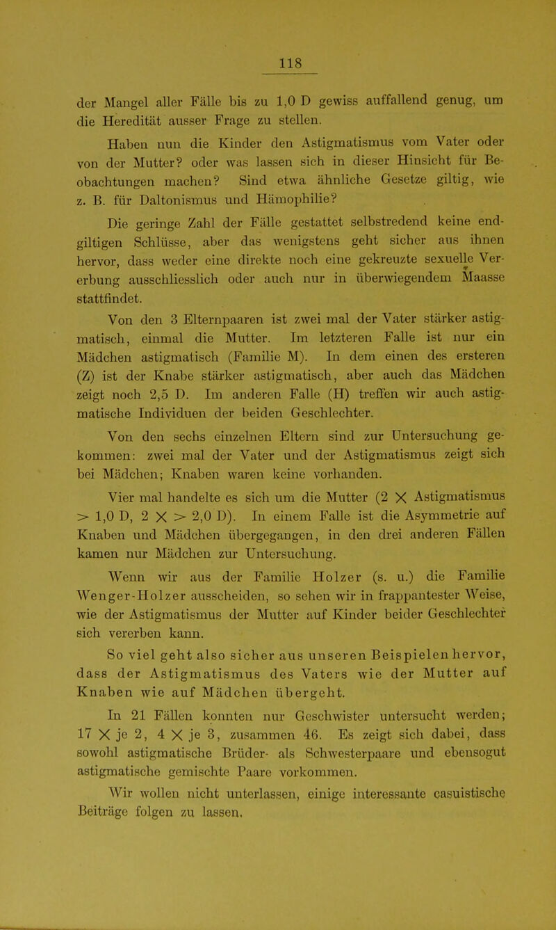 der Mangel aller Fälle bis zu 1,0 D gewiss auffallend genug, um die Heredität ausser Frage zu stellen. Haben nun die Kinder den Astigmatismus vom Vater oder von der Mutter? oder was lassen sich in dieser Hinsicht für Be- obachtungen machen? Sind etwa ähnliche Gesetze giltig, wie z. B. für Daltonismus und Hämophilie? Die geringe Zahl der Fälle gestattet selbstredend keine end- giltigen Schlüsse, aber das wenigstens geht sicher aus ihnen hervor, dass weder eine direkte noch eine gekreuzte sexuelle Ver- erbung ausschliesslich oder auch nur in überwiegendem Maasse stattfindet. Von den 3 Elternpaaren ist zwei mal der Vater stärker astig- matisch, einmal die Mutter. Im letzteren Falle ist nur ein Mädchen astigmatisch (Familie M). In dem einen des ersteren (Z) ist der Knabe stärker astigmatisch, aber auch das Mädchen zeigt noch 2,5 D. Im anderen Falle (H) trefien wir auch astig- roatische Individuen der beiden Geschlechter. Von den sechs einzelnen Eltern sind zur Untersuchung ge- kommen: zwei mal der Vater und der Astigmatismus zeigt sich bei Mädchen; Knaben waren keine vorhanden. Vier mal handelte es sich um die Mutter (2 X Astigmatismus > 1,0 D, 2 X > 2,0 D). In einem Falle ist die Asymmetrie auf Knaben und Mädchen übergegangen, in den drei anderen Fällen kamen nur Mädchen zur Untersuchung. Wenn wir aus der Familie Holzer (s. u.) die Familie Wenger-Holz er ausscheiden, so sehen wir in frappantester Weise, wie der Astigmatismus der Mutter auf Kinder beider Geschlechter sich vererben kann. So viel geht also sicher aus unseren Beispielen hervor, dass der Astigmatismus des Vaters wie der Mutter auf Knaben wie auf Mädchen übergeht. In 21 Fällen konnten nur Geschwister untersucht werden; 17 X je 2, 4 X je 3, zusammen 46. Es zeigt sich dabei, dass sowohl astigmatische Brüder- als Schwesterpaare und ebensogut astigmatische gemischte Paare vorkommen. Wir wollen nicht unterlassen, einige interessante casuistische Beiträge folgen zu lassen.