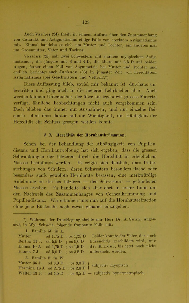 Auch Vacher (24) theilt in seinem Aufsatz über den Zusammenhang von Catarakt und Astigmatismus einige Fälle von ererbtem Astigmatismus mit. Einmal handelte es sich um Mutter und Tochter, ein anderes mal um Grossmutter, Vater und Tochter. Vossius (25) sah zwei Schwestern mit starkem myopischem Astig- matismus, die jüngere mit 3 und 4D, die illtere mit 3,5 D auf beiden Augen, ferner einen Fall von Asymmetrie bei Mutter und Tochter und endlich berichtet auch Jackson (26) in jüngster Zeit von hereditärem Astigmatismus (bei Geschwistern und Vettern).*) Diese Auffassung blieb, soviel mir bekannt ist, durchaus un- bestritten und ging auch in die neueren Lehrbücher über. Auch werden keinem Untersucher, der über ein irgendwie grosses Material verfügt, ähnliche Beobachtungen nicht auch vorgekommen sein. Doch blieben das immer nur Ausnahmen, und nur einzelne Bei- spiele, ohne dass daraus auf die Wichtigkeit, die Häufigkeit der Heredität ein Schluss gezogen werden konnte. § 3. Heredität der Hornhantkrüminung. Schon bei der Behandlung der Abhängigkeit von Pupillen- distanz und Hornhautwölbung hat sich ergeben, dass die grossen Schwankungen der letzteren durch die Heredität in erheblichem Maasse beeinflusst werden. Es zeigte sich deutlich, dass Unter- suchungen von Schülern, deren Schwestern besonders flache oder besonders stark gewölbte Hornhäute besassen, eine merkwürdige Anlehnung an die bei letzteren — den Schwestern — gefundenen Maasse ergaben. Es handelte sich aber dort in erster Linie um den Nachweis des Zusammenhanges von Cornealkrümmung und Pupillendistanz. Wir erlauben uns nun auf die Hornhautrefraction ohne jene Rücksicht noch etwas genauer einzugehen. •) Während der Drucklegung theilte mir Herr Dr. A. Senn, Augen- arzt, in Wyl Schweiz, folgende frappante Fälle mit: 1. Famihe M, in L. ; OS 1,25 D ; 08 5,0 D ; OS 1,5 D ; OS 3,5 D Mutter Bertha 11 ,T, Emma 10 J. Hanna 7 J. od 1,75 D ; od 5,5 D ; od 1,75 D ; od 5,0 D ; 2. Famihe F. in W. Mutter 36 J. od 3,0 D Hermina 16 J. od 2,75 D Walter 13 J. od 4,5 D Leider konnte der Vater, der stark kurzsiciitig geschildert wird, wie die Kinder, bis jetzt noch nicht untersucht werden. I subjectiv myopisch 08 3,0 D OS 2,0 D 08 3,5 D — subjectiv hypermetropisch,