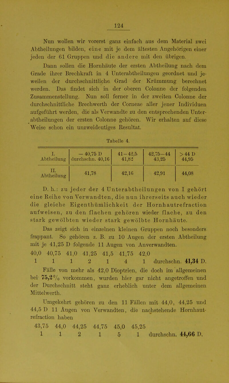 Nun wollen wir vorerst ganz einfach aus dem Material zwei Abtheilungen bilden, eine mit je dem ältesten Angehörigen einer jeden der 61 Gruppen luid die andere mit den übrigen. Dann sollen die Hornhäute der ersten Abtheilung nach dem Grade ihrer Brechkraft in 4 Unterabtheilungen geordnet und je- weilen der durchschnittliche Grad der Krümmung berechnet werden. Das findet sich in der oberen Colonne der folgenden Zusammenstellung. Nun soll ferner in der zweiten Colonne der durchschnittliche Brechwerth der Corneae aller jener Individuen aufgeführt werden, die als Verwandte zu den entsprechenden Unter- abtheilungen der ersten Colonne gehören. Wir erhalten auf diese Weise schon ein unzweideutiges Resultat. Tabelle 4. I. Abtheilung - 40,75 D durchschn. 40,16 41-42,5 41,82 42,75-44 43,25 >44D 44,95 II. Äbtheilung 41,78 42,16 42,91 44,08 D. h.: zu jeder der 4 Unterabtheilungen von I gehört eine Reihe von Verwandten, die nun ihrerseits auch wieder die gleiche Eigenthümlichkeit der Hornhautrefraction aufweisen, zu den flachen gehören wieder flache, zu den stark gewölbten wieder stark gewölbte Hornhäute. Das zeigt sich in einzelnen kleinen Gruppen noch besonders frappant. So gehören z. B. zu 10 Augen der ersten Abtheilung mit je 41,25 D folgende 11 Augen von Anverwandten. 40,0 40,75 41,0 41,25 41,5 41,75 42,0 1112 14 1 durchschn. 41,34 0. Fälle von mehr als 42,0 Dioptrien, die doch im allgemeinen bei- 75,2% vorkommen, wurden hier gar nicht angetroffen und der Durchschnitt steht ganz erheblich unter dem allgemeinen Mittel Werth. Umgekehrt gehören zu den 11 Fällen mit 44,0, 44,25 und 44,5 D 11 Äugen von Verwandten, die nachstehende Hornhaut- refraction haben 43,75 44,0 44,25 44,75 45,0 45,25 1X2 151 durchschn. 44,66 D,