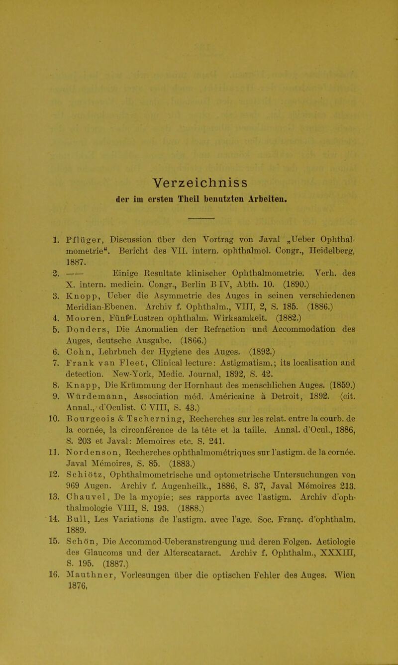 Verzeichniss der im crsteu Theil benutzten Arbeiten. 1. Pflüger, Discussion über den Vortrag von Javal „lieber Ophthal- mometrie. Bericht des VII. intern, ophthahuol. Congr., Heidelberg, 1887. 3. Einige Eesultate klinischer Ophthalmometrie. Verh. des X. intern, medicin. Congr., Berlin B IV, Abth. 10. (1890.) 3. Knopp, Ueber die Asj'mmetrie des Auges in seinen verschiedenen Meridian-Ebenen. Archiv f. Ophthalm., VIII, 2, S. 185. (1886.) 4. Mooren, Fünf«»Lustren ophthalm. Wirksamkeit. (1882.) 5. Donders, Die Anomalien der Refraction und Accommodation des Auges, deutsche Ausgabe. (1866.) 6. Cohn, Lehrbuch der Hygiene des Auges. (1892.) 7. Frank van Fleet, Clinical lecture: Astigmatism.; its localisatiou and detection. New-York, Medic. Journal, 1893, S. 43. 8. Knapp, Die Krümmung der Hornhaut des menschlichen Auges. (1859.) 9. Würdemann, Association m&d. Am6ricaine ä Detroit, 1892. (cit. Annal., d'Oculist. C VIII, S. 43.) 10. Bourgeois & Tscherning, Recherches surlesrelat.entrelacourb.de la corn6e, la circonförence de la tete et la taille. Annal. d'Ocul., 1886, S. 203 et Javal: Memoires etc. S. 341. 11. Nordenson, Recherches ophthalmom^triques sur l'astigm. de la cornöe. Javal M6moires, S. 85. (1883.) 12. Schiötz, Ophthalmometrische und optometrische Untersuchungen von 969 Augen. Archiv f. Augenheilk., 1886, S. 37, Javal Mömoires 213. 13. Chauvel, De la mj'opie; ses rapports avec l'astigm. Archiv d'oph- thalmologie VIII, S. 193. (1888.) 14. Bull, Les Variations de l'astigm. avec Tage. Soc. Franp. d'ophthalm. 1889. 15. Schön, Die Accommod Ueberanstrengung und deren Folgen. Aetiologie des Glaucoras und der Alterscataract. Archiv f. Ophthalm., XXXIII, S. 195. (1887.) 16. Mauthner, Vorlesungen über die optischen Fehler des Auges. Wien 1876.