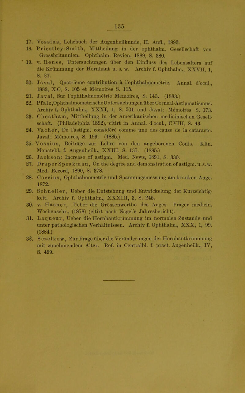 17. Vossius, Lehrbuch der Augenheilkunde, II. Aufl., 1892. 18. Priestley-Smith, Mittheilung in der ophthalra. Gesellschaft von Grossbritannien. Ophthalra. Kevien, 1889, S. 380. ' 19. V. Reuss, Untersuchungen über den Einfluss des Lebensalters auf die Krümmung der Hornhaut u. s. w. Archiv f. Ophthalm., XXVII, 1, S. 27. 20. Javal, Quatrifeme contribution ä rophthalmomötrie. Annal. d'ocul., 1883, XC, S. 105 et Memoires S. 115. 21. Javal, Sur l'ophthalmomötrie Memoires, S. 143. (1883.) 82. Pf alz,OphthalmometrischeUntersuchungen über Cornea!-Astigmatismus. Archiv f. Ophthalm., XXXI, 1, S. 201 und Javal: Mömoires S. 173. 23. Cheatham, Mittheilung in der Amerikanischen medicinischen Gesell- schaft. (Philadelphia 1892), citirt in Annal. d ocul., CVIII, S. 43. 24. Vacher, De l'astigm. consid^rö comme une des cause de la cataracte. Javal: Mömoires, S. 199. (1885.) 25. Vossius, Beiträge zur Lehre von den angeborenen Conis. Klin. Monatsbl. f. Augenheilk., XXHI, S. 137. (1885.) 26. Jackson: Increase of astigm. Med. News, 1891, S. 330. 27. Draper Speakman, On the degree and demonstration of astigm. u.s.w. Med. Record, 1890, S. 378. 28. Coccius, Ophthalmometrie und Spannungsmessung am kranken Auge. 1872. 29. Schneller, Ueber die Entstehung und Entwickelung der Kurzsichtig- keit. Archiv f. Ophthalm., XXXIII, 3, S. 245. 30. V. Hasner, Ueber die Grössenwerthe des Auges. Prager medicin. Wochenschr., (1878) (citirt nach Nagel's Jahresbericht). 31. Laquenr, Ueber die Hornhautkrümmung im normalen Zustande und unter pathologischen Verhältnissen. Archiv f. Ophthalm., XXX, 1, 99. (1884.) 32. S cze 1 k 0 w, Zur Frage über die Veränderungen der Hornhautkrümmuug mit zunehmendem Alter. Ref. in Centralbl. f. pract. Augenheilk., IV, S. 499.