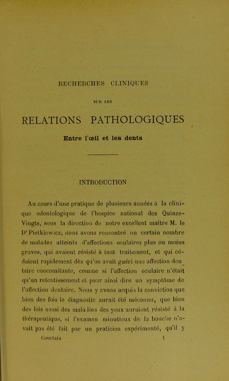 RECHERCHES CLINIQUES sua LES RELATIONS PATHOLOGIQUES Entre l'œil et les dents INTRODUCTION Au cours d'une pratique de plusieurs années à la clini- que odonlologique de Thospice national des Quinze- Vingts, sous la direction de notre excellent maître M. le D' Pietkicwicz, nous avons rencontré un certain nombre de malades atteints d'affections oculaires plus ou moins graves, qui avaient résisté à tout traitement, et qui cé- daient rapidement dès qu'on avait guéri une affection den taire concomitante, comme si l'affection oculaire n'était qu'un retentissement et pour ainsi dire un symptôme de l'affection dentaire. Nous y avons acquis la conviction que bien des fois le diagnostic aurait été méconnu, que bien des fois aussi des malaJies des yeux auraient résisté à la thérapeutique, si l'examen minutieux de la boiic'ie n'a- vait pas été fait par un praticien expérimenté, qu'il y Courlaix i