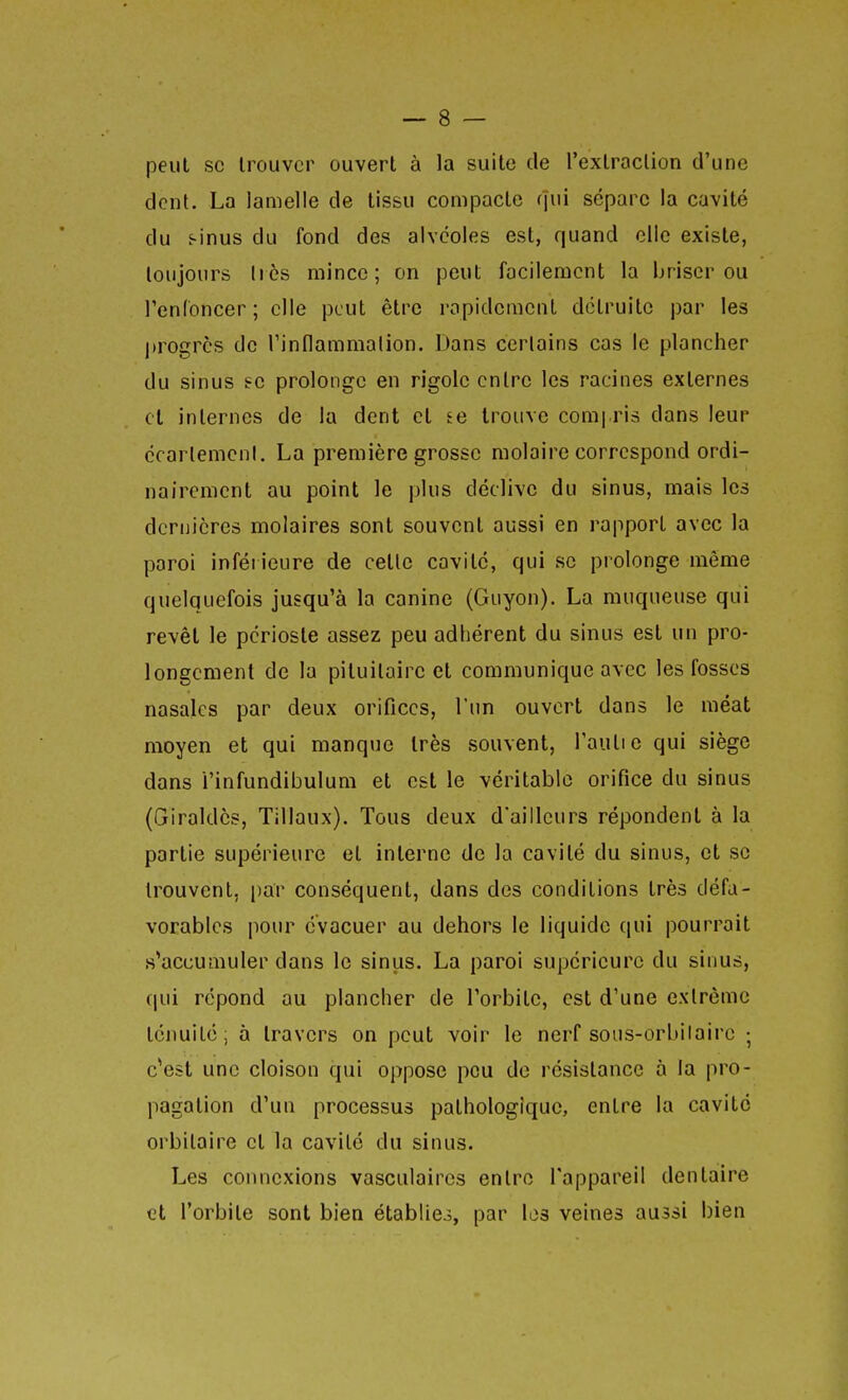 peut se trouver ouvert à la suite (le l'extraction d'une dent. La lamelle de tissu compacte (jui sépare la cavité du f-inus du fond des alvéoles est, quand elle existe, toujours liés mince; on peut facilement la briser ou renfoncer; elle peut être rapidement détruite par les progrès de rinflammalion. Dans certains cas le plancher du sinus se prolonge en rigole entre les racines externes cl internes de la dent et te trouve comi ris dans leur ccarlemcnl. La première grosse molaire correspond ordi- nairement au point le plus déclive du sinus, mais les dernières molaires sont souvent aussi en rapport avec la paroi inférieure de celle cavité, qui se prolonge même quelquefois jusqu'à la canine (Guyon). La muqueuse qui revêt le périoste assez peu adhérent du sinus est un pro- longement de la pituitaire et communique avec les fosses nasales par deux orifices, l'un ouvert dans le méat moyen et qui manque très souvent, Taulie qui siège dans i'infundibulum et est le véritable orifice du sinus (Giraldès, Tillaux). Tous deux d'ailleurs répondent à la partie supérieure et interne de la cavité du sinus, et se trouvent, par conséquent, dans des conditions très défa- vorables pour évacuer au dehors le liquide qui pourrait «^accumuler dans le sinus. La paroi supérieure du sinus, qui répond au plancher de l'orbite, est d'une extrême ténuité; à travers on peut voir le nerf sous-orbilairc ; c*est une cloison qui oppose peu do résistance à la pro- pagation d'un processus pathologique, entre la cavité orbitalre et la cavité du sinus. Les coimexions vasculaires entre l'appareil dentaire et l'orbite sont bien établies, par les veines aussi bien