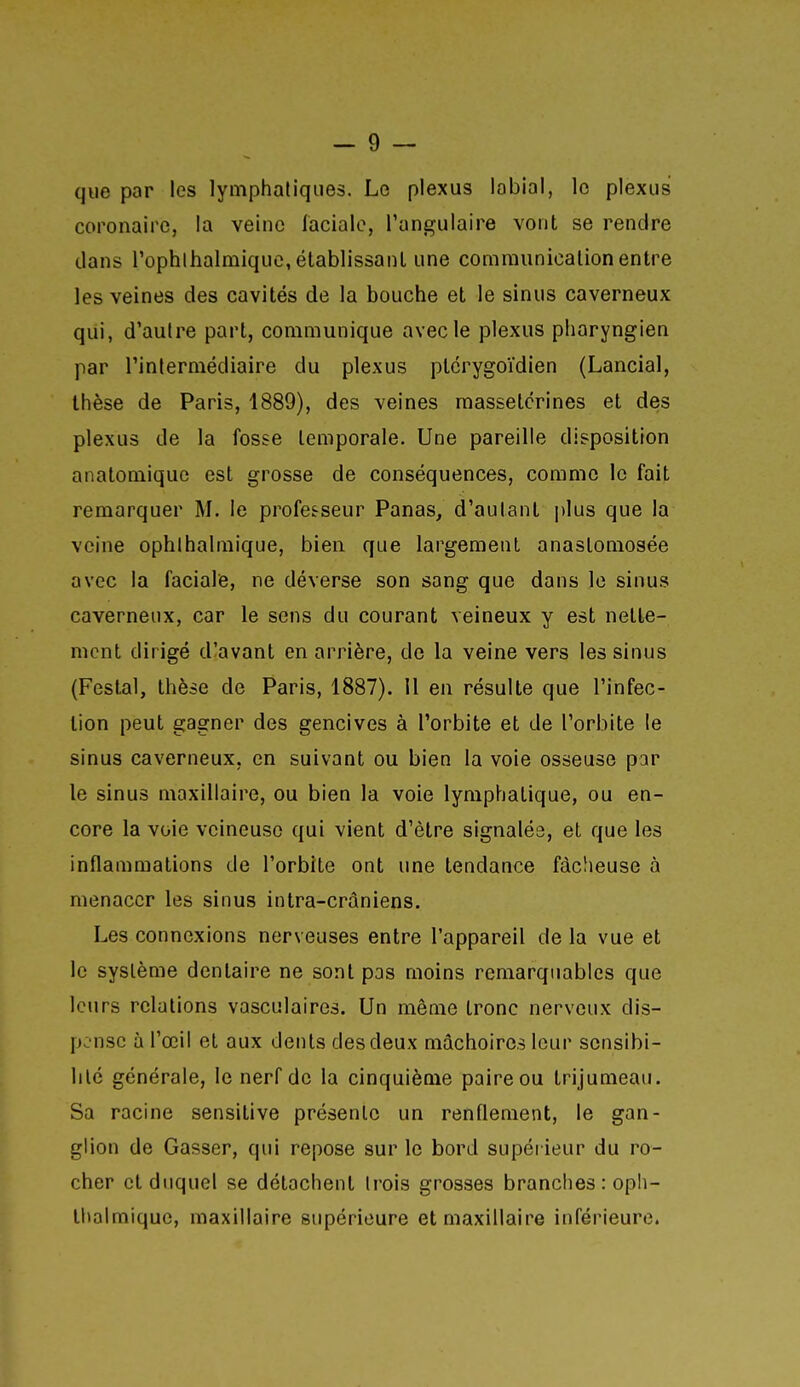 que par les lymphatiques. Le plexus labial, le plexus coronaire, la veine laciale, l'angulaire vont se rendre dans rophlhalmique, établissant une communication entre les veines des cavités de la bouche et le sinus caverneux qui, d'autre part, communique avec le plexus pharyngien par l'inlermédiaire du plexus ptcrygoïdien (Lancial, thèse de Paris, 1889), des veines raassetcrines et des plexus de la fosse temporale. Une pareille disposition anatomiquc est grosse de conséquences, comme le fait remarquer M. le professeur Panas, d'autant |)lus que la veine ophlhalmique, bien que largement anastomosée avec la faciale, ne déverse son sang que dans le sinus caverneux, car le sens du courant veineux y est nette- ment dirigé d'avant en arrière, de la veine vers les sinus (Festal, thèse de Paris, 1887). Il en résulte que l'infec- tion peut gagner des gencives à l'orbite et de l'orbite le sinus caverneux, en suivant ou bien la voie osseuse par le sinus maxillaire, ou bien la voie lymphatique, ou en- core la voie veineuse qui vient d'être signalés, et que les inflammations de l'orbite ont une tendance fâcheuse à menacer les sinus intra-crâniens. Les connexions nerveuses entre l'appareil de la vue et le système dentaire ne sont pas moins remarquables que leurs relations vasculaires. Un même tronc nerveux dis- pense à l'œil et aux dents des deux mâchoires leur sensibi- lité générale, le nerf de la cinquième paire ou trijumeau. Sa racine sensitive présente un renflement, le gan- glion de Gasser, qui repose sur le bord supérieur du ro- cher et duquel se détachent trois grosses branches : oph- thalmiquc, maxillaire supérieure et maxillaire inférieure.