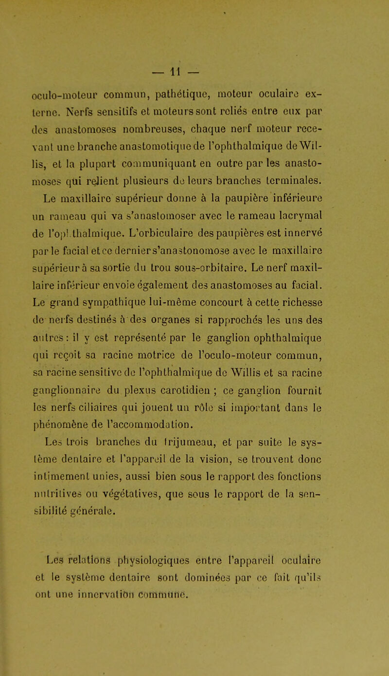oculo-moleur commun, pathétique, moteur oculaire ex- terne. Nerfs sensilifs et moteurs sont reliés entre eux par des anastomoses nombreuses, chaque nerf moteur rece- vant une branche anastomotiqne de l'ophthalmique deWil- lis, et la plupart communiquant en outre par les anasto- moses qui relient plusieurs do leurs branches terminales. Le maxillaire supérieur donne à la paupière inférieure un rameau qui va s'anastomoser avec le rameau lacrymal de roj)!.thalmique. L'orbiculaire des paupières est innervé parle facial et ce dernier s'anastonomose avec le maxillaire supérieur à sa sortie du trou sous-orbitaire. Le nerf maxil- laire inférieur envoie également des anastomoses au facial. Le grand sympathique lui-même concourt à cette richesse de nerfs destinés à des organes si rapprochés les uns des autres: il y est représenté par le ganglion ophthalmique qui reçoit sa racine motrice de l'oculo-moteur commun, sa racine sensilivc de Tophthalmique de Willis et sa racine ganglionnaire du plexus carotidien ; ce ganglion fournit les nerfs ciliaires qui jouent un rôle si important dans le phénomène de l'accommodution. Les trois branches du trijumeau, et par suite le sys- tème dentaire et Papparcil de la vision, se trouvent donc intimement unies, aussi bien sous le rapport des fonctions nutritives ou végétatives, que sous le rapport de la sen- sibilité générale. Les relations physiologiques entre l'appareil oculaire et le système dentaire sont dominées par ce fait qu'il-; ont une innervation commune.