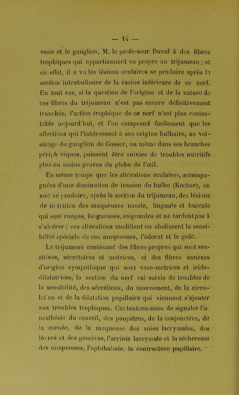 veau et le ganglion, M. le professeur Du val à dos fibres Irophiques qui appartiennent en propre au trijumeau ; et en effet, il a vu les lésions oculaires se produire après h section intrabulbaire de la racine inférieure de ce nerf. En tout cas, si la question de l'origine et de la nature do ces fibres du trijumeau n'est pas encore définitivement tranchée, l'action trophique de ce nerf n'est plus contes- table aujourd'hui, et l'on comprend facilement que les affections qui l'intéressent à son origine bulbaire, au voi- sinage du ganglion de Gasser, ou même dans ses branches pcrii)h'riques, puissent être suivies de troubles nulritifs plus ou moins graves du globe de l'œil. En même temps que les altérations oculaires, accompa- gnées d'une diminution de tension du bulbe (Kocher), on voiL .se ]Todnire, après la section du trijumeau, des lésions de ni.lrilion des muqueuses nasale, lingua'.e et buccale qui RonI rouges, fongueuses, saignantes et ne lardentpas à s'ulcérer ; ces allérations modifient ou abolissent la sensi- brlilé spéciale de ces muqueuses, l'odorat et le goût. Le trijumeau contenant des fibres propres qui sontsen- sitivos, sécrétoires et motrices, et des fibres annexes d'origine sympathique qui sont vaso-motrices et irido- dilatatrices, la section du nerf est suivie de troubles de la sensibilité, des sécrétions, du mouvement, de la circu- lat'on et de la dilatation pupillaire qui viennent s'ajouter aux troubles Irophiques. Contentons-nous de signaler l'a- ncslhésie du sourcil, des paupières, de la conjonctive, dé la cornée, de la muqueuse des voies lacrymales, des lèvres et des gencives, l'acrinie lacrymale et la sécheresse des riiuquouses, l'ophthalmie, la contracture pupillaire.