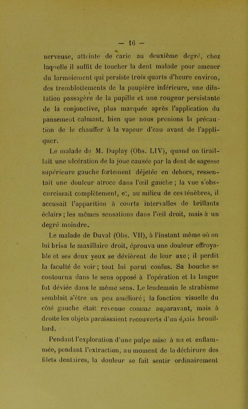 - 10 - nerveuse, alUinle de carie au deuxième degri\ chez laquelle il suffit de loucher la denl malade pour amener du larmoiemenl qui persiste trois quarts d'heure environ, des Iremblotlements de la paupière inférieure, une dila- tation passagère de la pupille et une rougeur persistante de lâ conjonctive, plus marquée après l'application du pansement calmant, bien que nous prenions la précau- tion de le chauffer à la vapeur d'eau avant de l'appli- quer. Le uialade de M. Duplay (Obs. LIV), quand on tirail- lait une ulcération de la joue causée par la dent de sagesse supérieure gauche fortement déjetée en dehors, ressen- tait une douleur airoco dans l'œil gauche; la vue s'obs- curcissait complètement, e', au milieu de ces ténèbres, il accusait l'apparition à courts intervalles de brillants éclairs; les mômes sensations dans l'œil droit, mais à un degré moindre. Le malade de Duval (Obs. VU), à l'instant même où on lui brisa le maxillaire droit, éprouva une douleur effroya- ble et ses deux yeux se dévièrent de leur axe; il perdit la faculté de voir; tout lui parut confus. Sa bouche se contourna dans le sens opposé à l'opération et la langue fut déviée dans le même sens. Le lendemain le strabisme semblait s'être un peu amélioré; la fonction visuelle du côté gauche était resenue comme auparavant, mais à droite les objets paraissaient recouverts d'un épais brouil- lard. Pendant l'exploration d'une pulpe mise à nu et enflam- mée, pendant l'extraction, au moment de la déchirure des filets dentaires, la douleur se fait sentir ordinairement