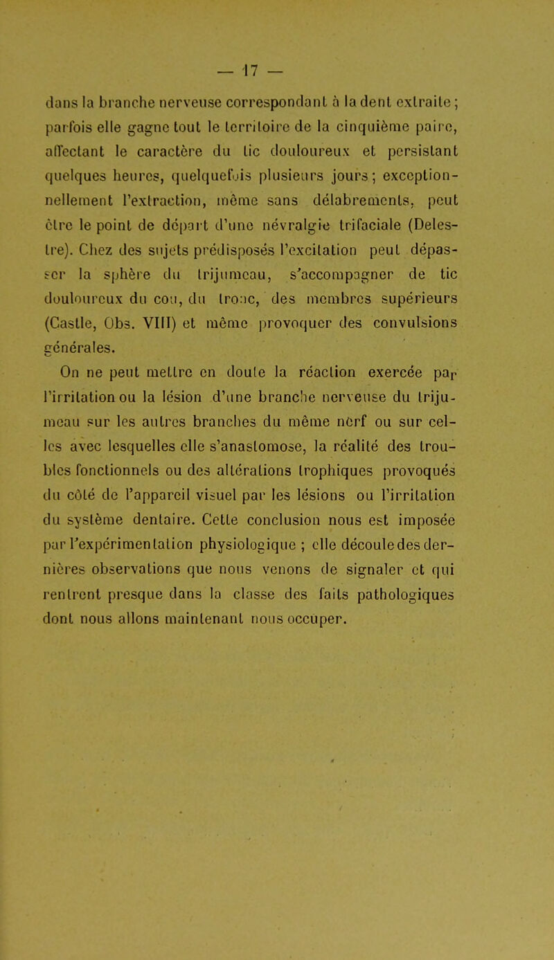 dans la branche nerveuse correspondant à la dent extraite ; parfois elle gagne tout le territoire de la cinquième paire, alTectant le caractère du tic douloureux et persistant quelques heures, quelquefois plusieurs jours; exception- nellement l'extraction, même sans délabrements, peut être le point de dopai t d'une névralgie trifaciale (Deles- tre). Cliez des sujets prédisposés l'excitation peut dépas- ser la sphère du trijumeau, s'accompagner de tic douloureux du cou, du lro:ic, des membres supérieurs (Castle, Obs. VIII) et môme provoquer des convulsions générales. On ne peut mettre en doute la réaction exercée pa^ l'irritation ou la lésion d'une branche nerveuse du triju- meau sur les autres branches du même nerf ou sur cel- les avec lesquelles elle s'anastomose, la réalité des trou- bles fonctionnels ou des altérations tropliiques provoqués du côté de l'appareil visuel par les lésions ou l'irritation du système dentaire. Cette conclusion nous est imposée par Texpérimen talion physiologique; elle découle des der- nières observations que nous venons de signaler et qui rentrent presque dans la classe des faits pathologiques dont nous allons maintenant nous occuper.