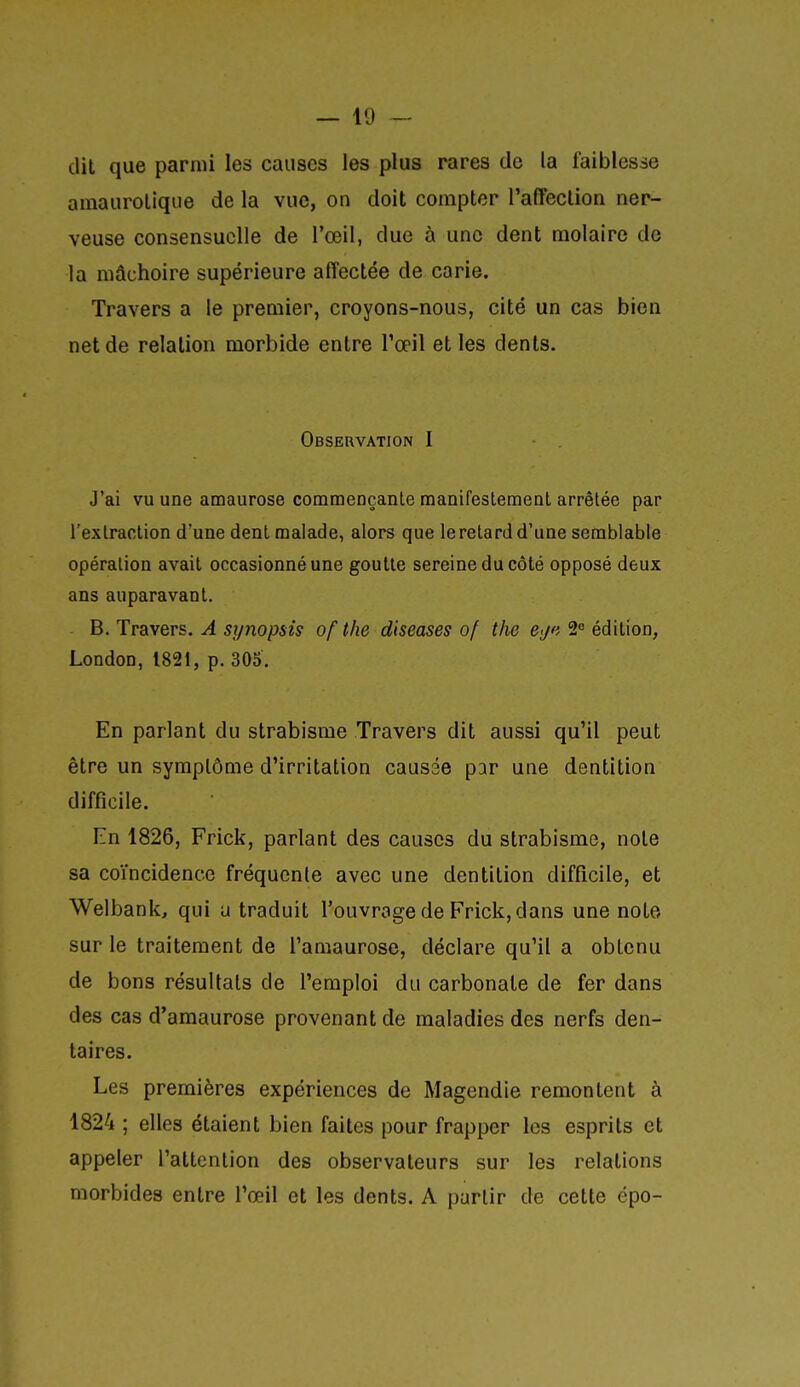 dit que parmi les causes les plus rares de la faiblesse amaurolique de la vue, on doit compter l'affeclion ner- veuse consensuelle de l'œil, due à une dent molaire de la mâchoire supérieure affectée de carie. Travers a le premier, croyons-nous, cité un cas bien net de relation morbide entre l'œil et les dents. Observation I J'ai vu une amaurose comraençanle manifestement arrêtée par l'extraction d'une dent malade, alors que leretardd'une semblable opération avait occasionné une goutte sereine du côté opposé deux ans auparavant. - B. Travers. A synopsis of the diseases of the ej«i 2<= édition, LondoD,1821, p.30S. En parlant du strabisme Travers dit aussi qu'il peut être un symptôme d'irritation causée par une dentition difficile. En 1826, Frick, parlant des causes du strabisme, noie sa coïncidence fréquente avec une dentition difficile, et Welbank, qui u traduit l'ouvrage de Frick, dans une note sur le traitement de l'amaurose, déclare qu'il a obtenu de bons résultats de l'emploi du carbonate de fer dans des cas d'amaurose provenant de maladies des nerfs den- taires. Les premières expériences de Magendie remontent à 1824 ; elles étaient bien faites pour frapper les esprits et appeler l'attention des observateurs sur les relations morbides entre l'œil et les dents. A partir de cette épo-