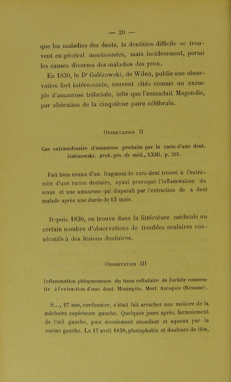 que les maladies des dénis, la denUlion dimcilc se trou- vent en général mentionnées, mais incidemment, parmi les causes diverses des maladies des yeux. En 1830, le D''Galézowski, deWdna, publie une obser- vation fort intéressante, souvent citée comme un exem- ple d'amaurose trifaciale, telle que Tentcndait Magendic, par altération de la cinquième paire cclébrale. Observation II Cas extraordinaire d'amaurose produite par la carie d'une dent. Galézowski. Arch.gm.de méd., XXIII, p. 261. Fait bien connu d'un fragmeQtde cure-dent trouvé à l'extré- milé d'une racine dentaire, ayant provoqué l'innammation du sinus et une amaurose qui disparaît par l'extraction de a dent malade après une durée de 13 mois. Depuis 1830, on trouve dans la littérature médicale un certain nombre d'observations de troubles oculaires con- sccutirsà des lésions dentaires. Observation III Inilammation plilegmoneuse du tissu cellulaire de l orbile consécu- liv à l'extraction d'une dent. Méningite. Mort. Autopsie (Résumé). S..., 27 ans, cordonnier, s'était fait arracher une molaire de la mâchoire supérieure gauche. Quelques jours après, larmoiement de l'œil gauche, puis écoulement abondant et aqueux par la narine gauche. Le 17 avril 1830, pholophobie et douleurs de lêle.