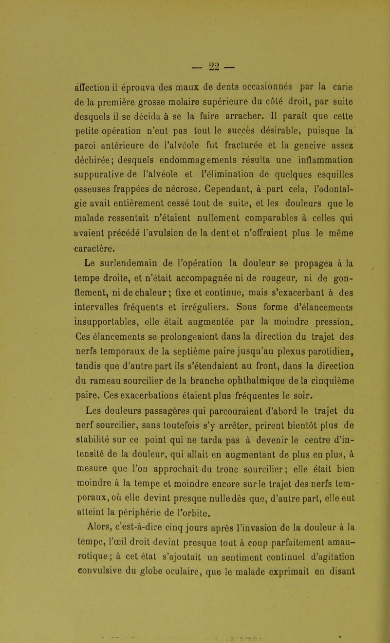 alTeclion il éprouva des maux de dents occasionnés par la carie de la première grosse molaire supérieure du côlé droit, par suite desquels il se décida à se la faire arracher. Il paraît que cette petite opération n'eut pas tout le succès désirable, puisque la paroi antérieure de l'alvdole fut fracturée et la gencive assez déchirée; desquels endommageraenls résulta une inflammation suppurative de l'alvéole et l'élimination de quelques esquilles osseuses frappées de nécrose. Cependant, à part cela, l'odontal- gie avait entièrement cessé tout de suite, et les douleurs que le malade ressentait n'étaient nullement comparables à celles qui avaient précédé l'avulsion de la dent et n'offraient plus le même caractère. Le surlendemain de l'opération la douleur se propagea à la tempe droite, et n'était accompagnée ni de rougeur, ni de gon- flement, ni de chaleur; fixe et continue, mais s'exacerbant à des intervalles fréquents et irréguliers. Sous forme d'élancements insupportables, elle était augmentée par la moindre pression. Ces élancements se prolongeaient dans la direction du trajet des nerfs temporaux de la septième paire jusqu'au plexus parotidien, tandis que d'autre part ils s'étendaient au front, dans la direction du rameau sourciller de la branche ophthalmique delà cinquième paire. Ces exacerbations étaient plus fréquentes le soir. Les douleurs passagères qui parcouraient d'abord le trajet du nerf sourciller, sans toutefois s'y arrêter, prirent bientôt plus de stabilité sur ce point qui ne tarda pas à devenir le centre d'in- tensité de la douleur, qui allait en augmentant de plus en plus, à mesure que l'on approchait du tronc sourciller; elle était bien moindre à la tempe et moindre encore sur le trajet des nerfs tem- poraux, oix elle devint presque nuUedès que, d'autre part, elle eut atteint la périphérie de l'orbite. Alors, c'est-à-dire cinq jours après l'invasion de la douleur à la tempe, l'œil droit devint presque tout à coup parfaitement amau- rotique; à cet état s'ajoutait un sentiment continuel d'agitation convulsive du globe oculaire, que le malade exprimait en disant