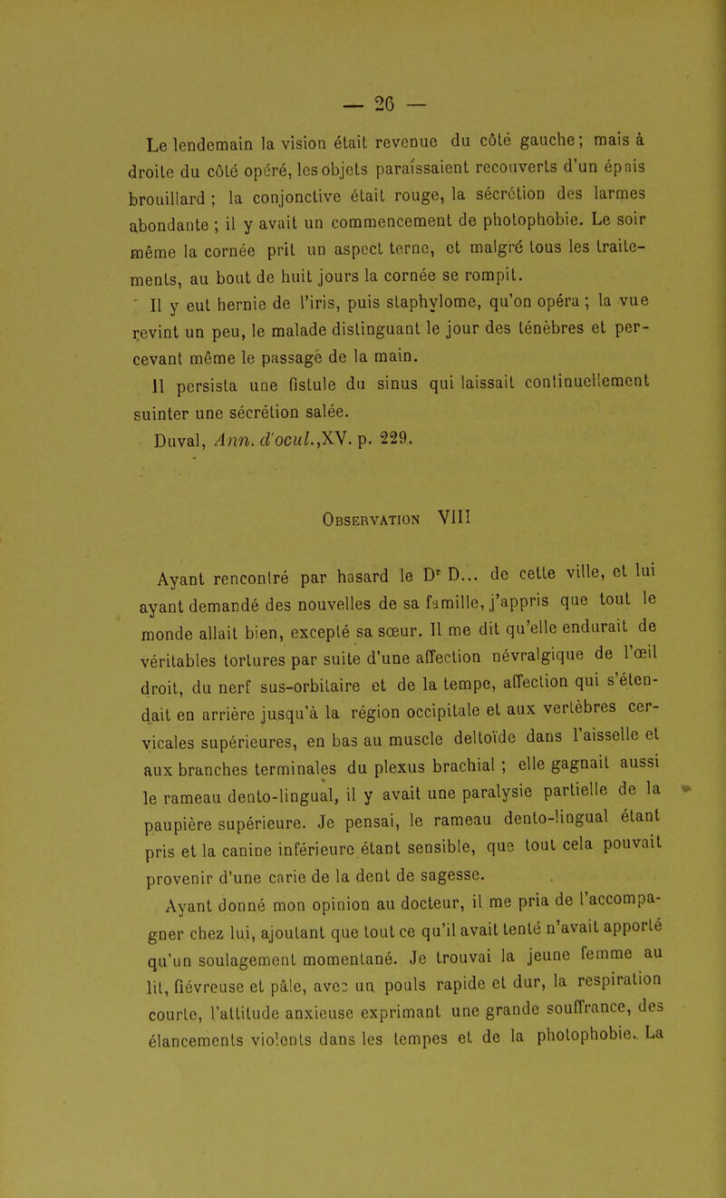 Le lendemain la vision était revenue du côté gauche ; mais à droite du côté opéré, les objets paraissaient recouverts d'un épais brouillard ; la conjonctive était rouge, la sécrétion des larmes abondante ; il y avait un commencement de pholophobie. Le soir même la cornée prit un aspect terne, et malgré tous les traite- ments, au bout de huit jours la cornée se rompit. ■ Il y eut hernie de l'iris, puis staphylome, qu'on opéra ; la vue revint un peu, le malade distinguant le jour des ténèbres et per- cevant même le passage de la main. Il persista une fistule du sinus qui laissait contiQuellement suinter une sécrétion salée. Duval,/4nn. rf'ocM/.,XV. p. 229. Observation VIII Ayant rencontré par hasard le D'D... de cette ville, et lui ayant demandé des nouvelles de sa famille, j'appris que tout le monde allait bien, excepté sa sœur. Il me dit qu'elle endurait de véritables tortures par suite d'une affection névralgique de l'œil droit, du nerf sus-orbitaire et de la tempe, affection qui s'éten- dait en arrière jusqu'à la région occipitale et aux vertèbres cer- vicales supérieures, en bas au muscle deltoïde dans l'aisselle et aux branches terminales du plexus brachial ; elle gagnait aussi le rameau deoto-lingual, il y avait une paralysie partielle de la paupière supérieure. Je pensai, le rameau dento-lingual étant pris et la canine inférieure.étant sensible, que tout cela pouvait provenir d'une carie de la dent de sagesse. Ayant donné mon opinion au docteur, il me pria de l'accompa- gner chez lui, ajoutant que tout ce qu'il avait tenté n'avait apporté qu'un soulagement momentané. Je trouvai la jeune femme au lit, fiévreuse et pâle, avc2 un pouls rapide et dur, la respiration courte, l'altitude anxieuse exprimant une grande souffrance, des élancements violents dans les tempes et de la photophobie. La