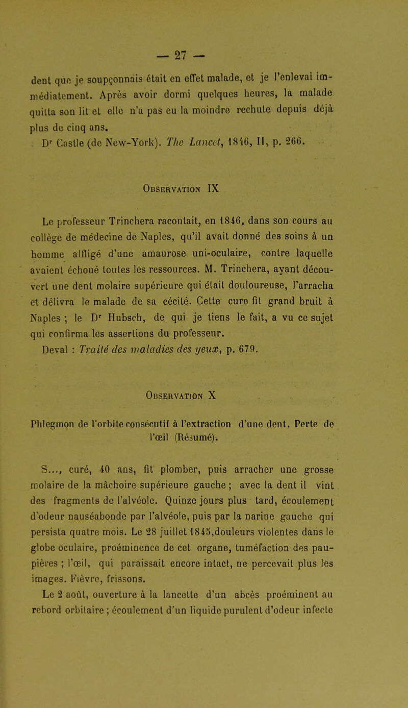 dent quo je soupçonnais était en effet malade, et je l'enlevai im- médiatement. Après avoir dormi quelques heures, la malade quitta son lit et elle n'a pas eu la moindre rechute depuis déjà plus de cinq ans. . D' Castle (de New-York). Tlic Laucd, t8'i6, II, p. 266. Observation IX Le professeur Trinchera racontait, en 1846, dans son cours au collège de médecine de Naples, qu'il avait donné des soins à un homme alfligé d'une amaurose uni-oculaire, contre laquelle avaient échoué toutes les ressources. M. Trinchera, ayant décou- vert une dent molaire supérieure qui était douloureuse, l'arracha et délivra le malade de sa cécité. Cette cure fit grand bruit à Naples ; le D' Hubsch, de qui je tiens le fait, a vu ce sujet qui confirma les assertions du professeur. Deval : Traité des maladies des yeux, p. 679. Observation X Plilegmon de l'orbileconsécutif à l'extraction d'une dent. Perte de l'œil (Résumé). S..., curé, 40 ans, fit plomber, puis arracher une grosse molaire de la mâchoire supérieure gauche ; avec la dent il vint des fragments de l'alvéole. Quinze jours plus tard, écoulement d'odeur nauséabonde par l'alvéole, puis par la narine gauche qui persista quatre mois. Le !28 juillet 1843,douleurs violentes dans le globe oculaire, proéminence de cet organe, tuméfaction des pau- pières ; l'œil, qui paraissait encore intact, ne percevait plus les images. Fièvre, frissons. Le 2 août, ouverture à la lancette d'un abcès proéminent au rebord orbilaire ; écoulement d'un liquide purulent d'odeur infecte