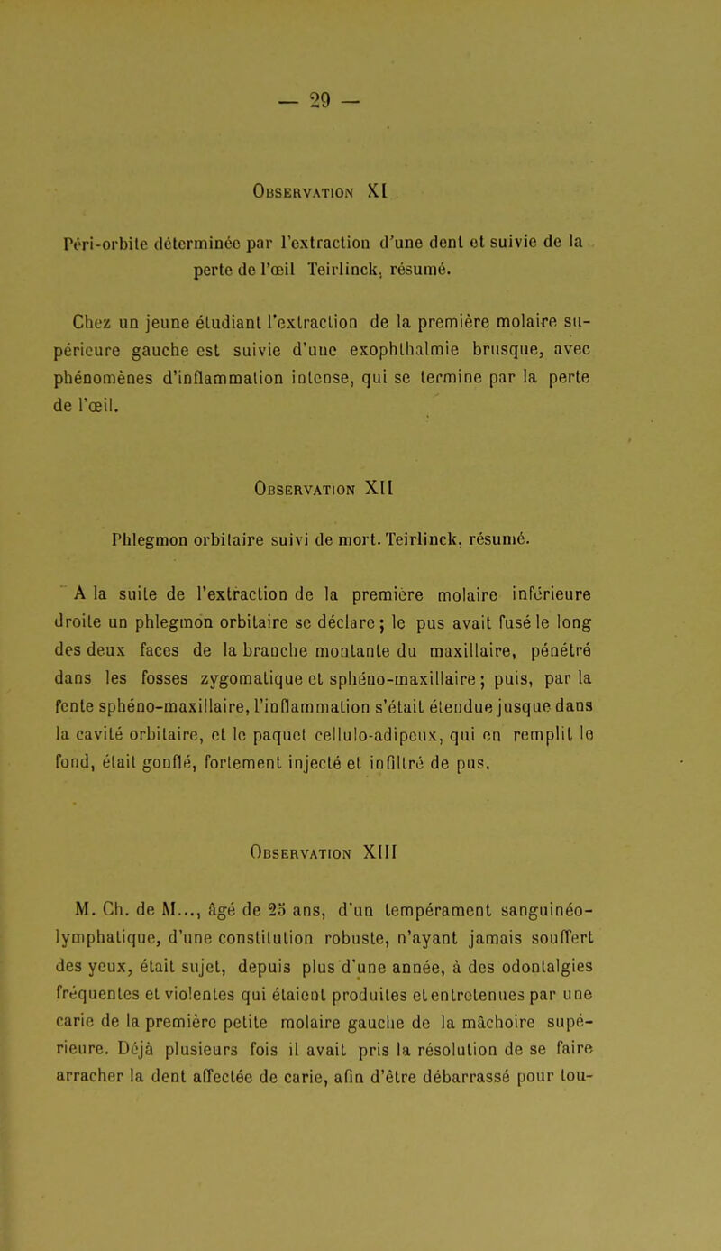 Observation XI Pori-orbile déterminée par rexlraclioii d'une denl cl suivie de la perte de l'œil Teirlincli. résumé. Chez un jeune éludianl l'exlraclion de la première molaire su- périeure gauche est suivie d'une exophlhalmie brusque, avec phénomènes d'inflammalion intense, qui se termine par la perte de l'œil. Observation XII Phlegmon orbilaire suivi de mort. Teirlinck, résumé. A la suite de l'extraction de la première molaire inférieure droite un phlegmon orbitaire se déclare; le pus avait fusé le long des deux faces de la branche montante du maxillaire, pénétré dans les fosses zygomalique et sphéno-maxiliaire ; puis, parla fente sphéno-maxillaire, l'inflammation s'était étendue jusque dans la cavité orbitaire, et lo paquet cellulo-adipcux, qui on remplit lo fond, était gonflé, fortement injecté et infiltré de pus. Observation XIII M. Ch. de M..., âgé de 25 ans, d'un tempérament sanguinéo- lymphaliquc, d'une constitution robuste, n'ayant jamais souITert des yeux, était sujet, depuis plus d'une année, à des odontalgies fréquentes et violentes qui étaient produites et entretenues par une carie de la première petite molaire gauche de la mâchoire supé- rieure. Déjà plusieurs fois il avait pris la résolution de se faire arracher la denl anectéc de carie, afin d'être débarrassé pour lou-
