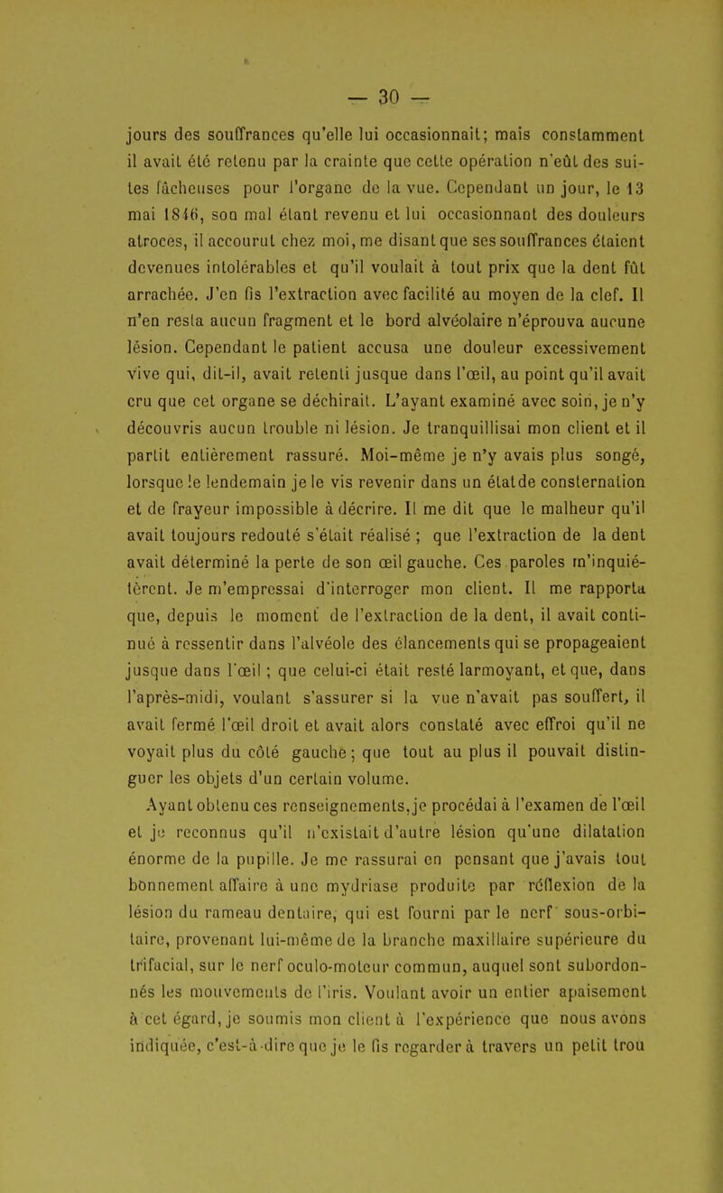 jours des souffrances qu'elle lui occasionnait; mais constamment il avait été retenu par la crainte que cette opération n'eût des sui- tes fâcheuses pour l'organe de la vue. Cependant un jour, le 13 mai 184(), son mal étant revenu et lui occasionnant des douleurs atroces, il accourut chez moi, me disant que ses souffrances étaient devenues intolérables et qu'il voulait à tout prix que la dent fût arrachée. J'en fis l'extraction avec facilité au moyen de la clef. Il n'en resta aucun fragment et le bord alvéolaire n'éprouva aucune lésion. Cependant le patient accusa une douleur excessivement vive qui, dit-il, avait retenti jusque dans l'œil, au point qu'il avait cru que cet organe se déchirait. L'ayant examiné avec soin, je n'y découvris aucun trouble ni lésion. Je tranquillisai mon client et il partit entièrement rassuré. Moi-même je n'y avais plus songé, lorsque !e lendemain je le vis revenir dans un étatde consternation et de frayeur impossible à décrire. Il me dit que le malheur qu'il avait toujours redouté s'était réalisé ; que l'extraction de la dent avait déterminé la perte de son œil gauche. Ces paroles m'inquié- tèrent. Je m'empressai d'interroger mon client. Il me rapporta que, depuis le moment de l'extraction de la dent, il avait conti- nué à ressentir dans l'alvéole des élancements qui se propageaient jusque dans l'œil ; que celui-ci était resté larmoyant, et que, dans l'après-midi, voulant s'assurer si la vue n'avait pas souffert, il avait fermé l'œil droit et avait alors constaté avec effroi qu'il ne voyait plus du côté gauche; que tout au plus il pouvait distin- guer les objets d'un certain volume. Ayant obtenu ces renseignements, je procédai à l'examen de l'œil et jij reconnus qu'il n'existait d'autre lésion qu'une dilatation énorme de la pupille. Je me rassurai en pensant que j'avais tout bonnement affaire à une mydriase produite par réflexion delà lésion du rameau dentaire, qui est fourni par le nerf sous-orbi- laire, provenant lui-même de la branche maxillaire supérieure du trifacial, sur le nerf oculo-moteur commun, auquel sont subordon- nés les mouvemculs de l'iris. Voulant avoir un entier apaisement à cet égard, je soumis mon client à l'expérience que nous avons indiquée, c'est-à-dire que je le fis regardera travers un petit trou