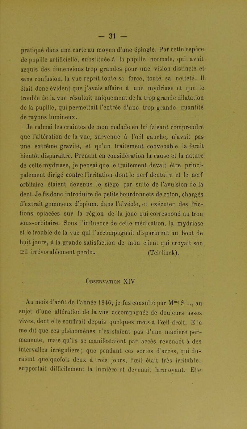 pratiqué dans une carte au moyen d'une épingle. Par cette espace de pupille artificielle, substituée à la pupille normale, qui avait acquis des dimensions trop grandes pour une vision distincte et sans confusion, la vue reprit toute sa force, toute sa netteté. Il était donc évident que j'avais affaire à une mydriase et que le trouble de la vue résultait uniquement de la trop grande dilatation de la pupille, qui permettait l'entrée d'une trop grande quantité de rayons lumineux. ■ Je calmai les craintes de mon malade en lui faisant comprendre que l'altération de la vue, survenue à l'œil gauche, n'avait pas une extrême gravité, et qu'un traitement convenable la ferait bientôt disparaître. Prenant en considération la cause et la nature de celte mydriase, je pensai que le traitement devait être princi- palement dirigé contre l'irritation dont le nerf dentaire et le nerf orbilaire étaient devenus le siège par suite de l'avulsion de la dent. Je fis donc introduire de petits bourdonnets de coton, chargés d'extrait gommeux d'opium, dans l'alvéole, et exécuter des fric- lions opiacées sur la région de la joue qui correspond au trou sous-orbitaire. Sous l'influence de cette médication, la mydriase et le trouble de la vue qui l'accompagnait disparurent au bout de hiiit jours, à la grande satisfaction de mon client qui croyait son. œil irrévocablement perdu. (Teirlinck). Observation XIV Au mois d'août de l'année 1816, je fus consulté par M™^ S..., au sujet d'une altération de la vue accompagnée de douleurs assez vives, dont elle souffrait depuis quelques mois à l'œil droit. Elle rae dit que ces phénomènes n'existaient pas d'une manière per- manente, mais qu'ils se manifestaient par accès revenant à des intervalles irréguliers; que pendant ces sortes d'accès, qui du- raient quelquefois deux à Irois jours, l'œil était très irritable, supportait difficilement la lumière et devenait larmoyant. Elle