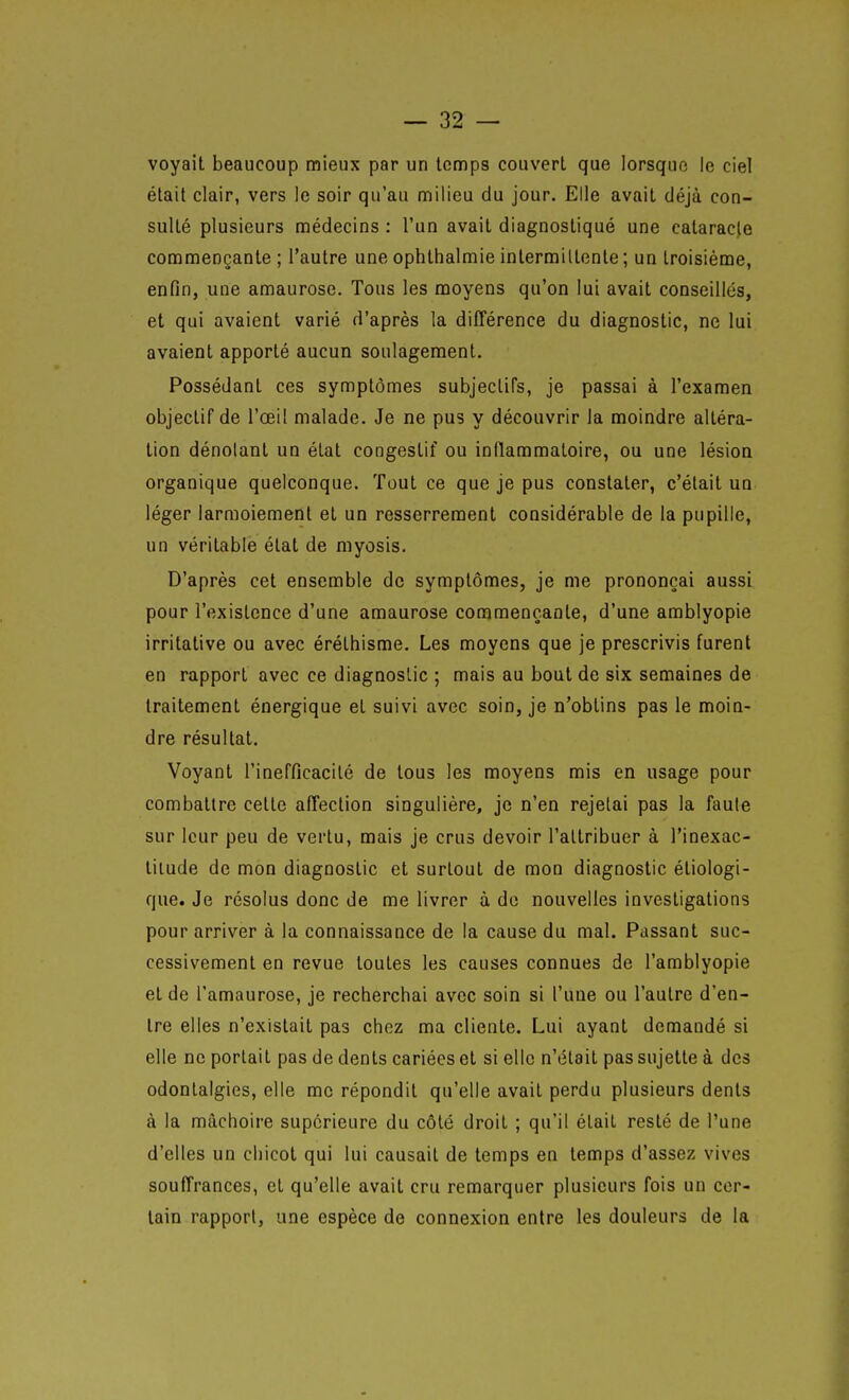 voyait beaucoup mieux par un temps couvert que lorsque le ciel était clair, vers le soir qu'au milieu du jour. Elle avait déjà con- sulté plusieurs médecins : l'un avait diagnostiqué une cataracte commençante; l'autre une ophthalmie intermittente ; un troisième, enfin, une amaurose. Tous les moyens qu'on lui avait conseillés, et qui avaient varié d'après la différence du diagnostic, ne lui avaient apporté aucun soulagement. Possédant ces symptômes subjeclifs, je passai à l'examen objectif de l'œil malade. Je ne pus y découvrir la moindre altéra- tion dénotant un état congestif ou inflammatoire, ou une lésion organique quelconque. Tout ce que je pus constater, c'était un léger larmoiement et un resserrement considérable de la pupille, un véritable état de myosis. D'après cet ensemble de symptômes, je me prononçai aussi pour l'existence d'une amaurose commençante, d'une amblyopie irritative ou avec érélhisme. Les moyens que je prescrivis furent en rapport avec ce diagnostic ; mais au bout de six semaines de traitement énergique et suivi avec soin, je n'obtins pas le moin- dre résultat. Voyant l'inefficacité de tous les moyens mis en usage pour combattre cette affection singulière, je n'en rejetai pas la faute sur leur peu de vertu, mais je crus devoir l'attribuer à l'inexac- titude de mon diagnostic et surtout de mon diagnostic étiologi- que. Je résolus donc de me livrer à do nouvelles investigations pour arriver à la connaissance de la cause du mal. Passant suc- cessivement en revue toutes les causes connues de l'amblyopie et de l'amaurose, je recherchai avec soin si l'une ou l'autre d'en- tre elles n'existait pas chez ma cliente. Lui ayant demandé si elle ne portait pas de dents cariées et si elle n'était pas sujette à des odontalgies, elle me répondit qu'elle avait perdu plusieurs dents à la mâchoire supérieure du côté droit ; qu'il était resté de l'une d'elles un chicot qui lui causait de temps en temps d'assez vives souffrances, et qu'elle avait cru remarquer plusieurs fois un cer- tain rapport, une espèce de connexion entre les douleurs de la